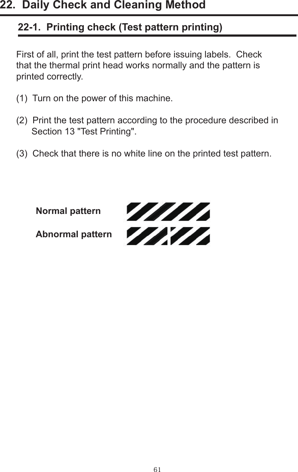 6122.  Daily Check and Cleaning Method     22-1.  Printing check (Test pattern printing)First of all, print the test pattern before issuing labels.  Check that the thermal print head works normally and the pattern is printed correctly.(1)  Turn on the power of this machine.(2)  Print the test pattern according to the procedure described in      Section 13 &quot;Test Printing&quot;.(3)  Check that there is no white line on the printed test pattern.Normal patternAbnormal pattern