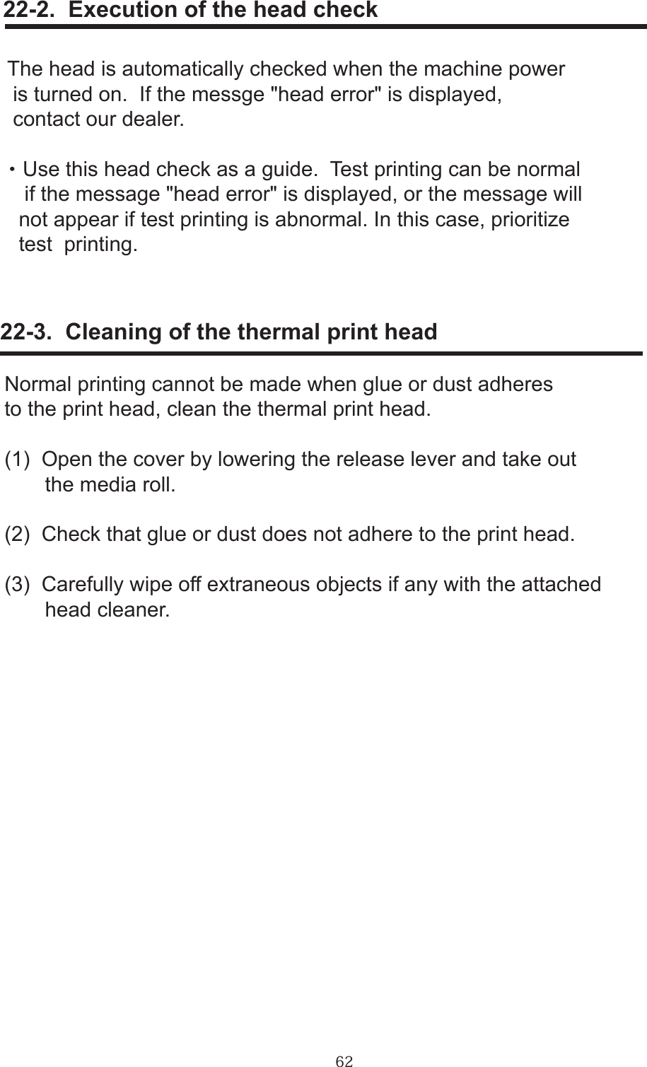 62     22-2.  Execution of the head checkThe head is automatically checked when the machine power is turned on.  If the messge &quot;head error&quot; is displayed, contact our dealer.・Use this head check as a guide.  Test printing can be normal   if the message &quot;head error&quot; is displayed, or the message will  not appear if test printing is abnormal. In this case, prioritize   test  printing.     22-3.  Cleaning of the thermal print headNormal printing cannot be made when glue or dust adheresto the print head, clean the thermal print head.(1)  Open the cover by lowering the release lever and take out       the media roll.(2)  Check that glue or dust does not adhere to the print head.(3)  Carefully wipe off extraneous objects if any with the attached           head cleaner.