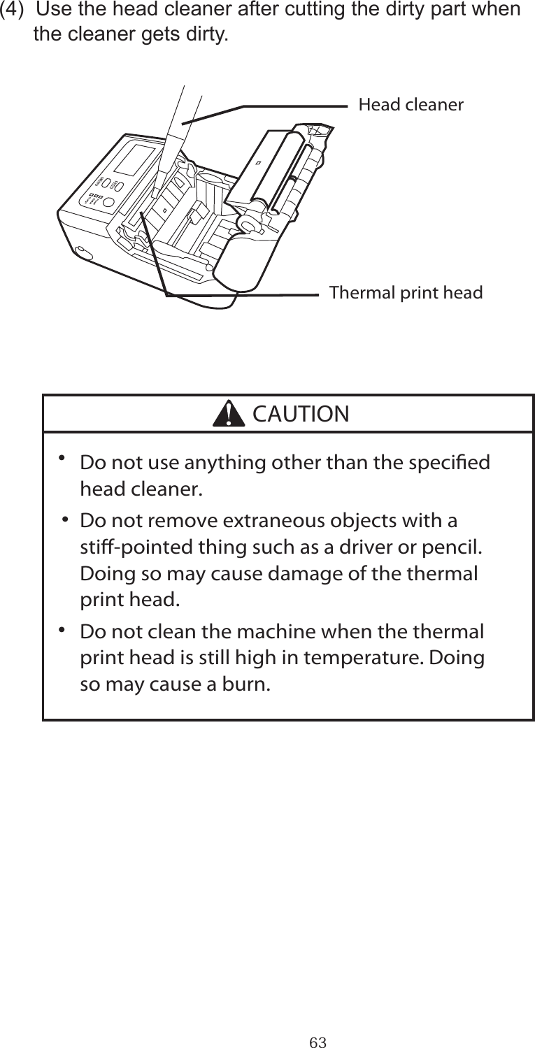 63(4)  Use the head cleaner after cutting the dirty part when       the cleaner gets dirty.∑  Do not use anything other than the specied   head cleaner.∑  Do not remove extraneous objects with a   sti-pointed thing such as a driver or pencil.   Doing so may cause damage of the thermal   print head.∑  Do not clean the machine when the thermal   print head is still high in temperature. Doing   so may cause a burn.Head cleanerThermal print headCAUTION・・・