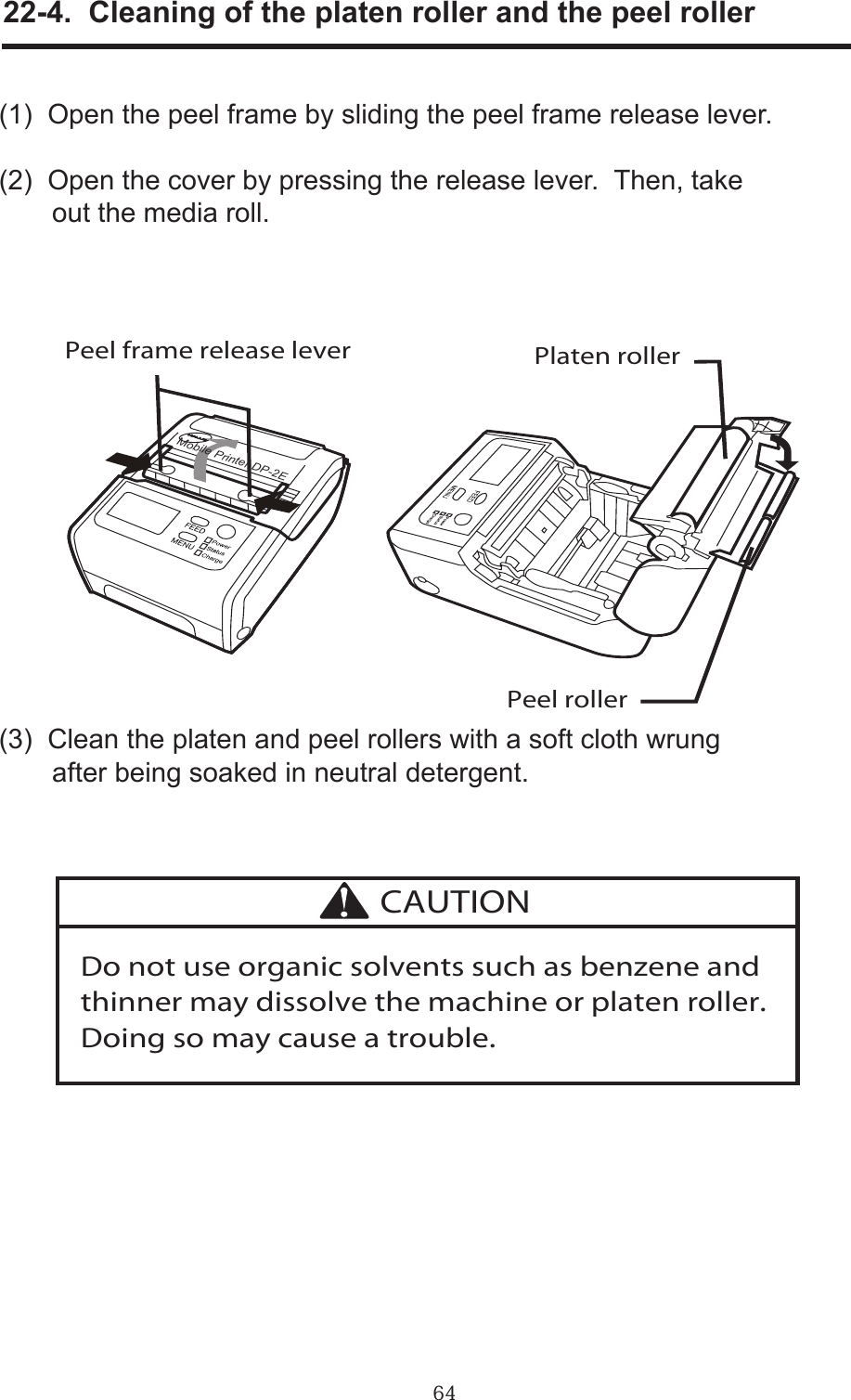 64     22-4.  Cleaning of the platen roller and the peel roller(1)  Open the peel frame by sliding the peel frame release lever.(2)  Open the cover by pressing the release lever.  Then, take       out the media roll.(3)  Clean the platen and peel rollers with a soft cloth wrung       after being soaked in neutral detergent.Mobile Printer DP-2EPlaten rollerPeel rollerPeel frame release leverDo not use organic solvents such as benzene and thinner may dissolve the machine or platen roller. Doing so may cause a trouble.CAUTION