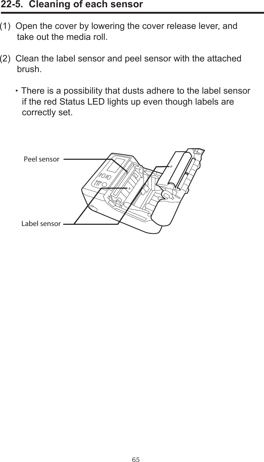 65     22-5.  Cleaning of each sensor(1)  Open the cover by lowering the cover release lever, and        take out the media roll.(2)  Clean the label sensor and peel sensor with the attached        brush.      ・There is a possibility that dusts adhere to the label sensor         if the red Status LED lights up even though labels are          correctly set.Peel sensorLabel sensor