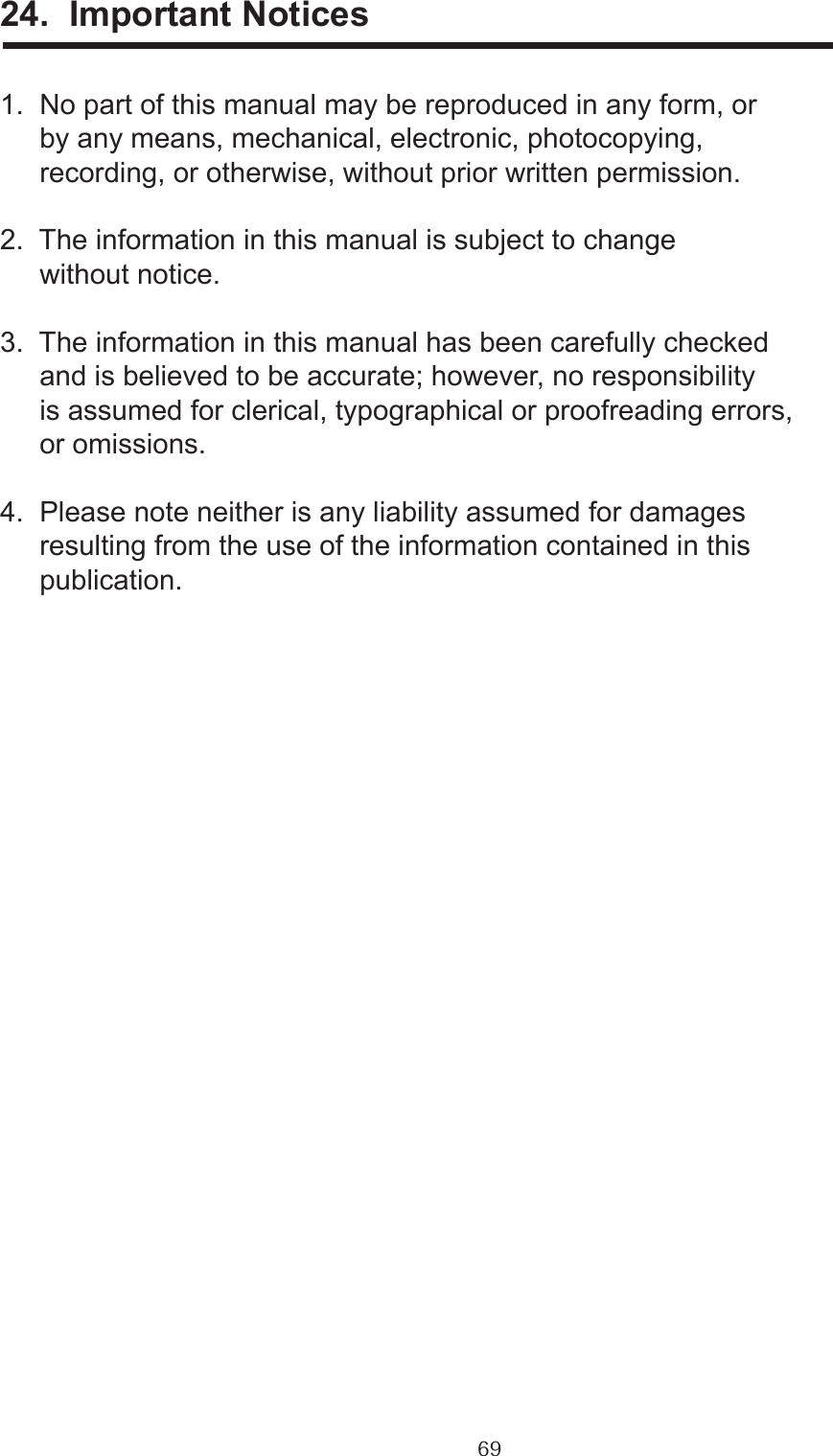 6924.  Important Notices1.  No part of this manual may be reproduced in any form, or     by any means, mechanical, electronic, photocopying,      recording, or otherwise, without prior written permission.2.  The information in this manual is subject to change      without notice.3.  The information in this manual has been carefully checked     and is believed to be accurate; however, no responsibility     is assumed for clerical, typographical or proofreading errors,      or omissions.4.  Please note neither is any liability assumed for damages     resulting from the use of the information contained in this     publication.