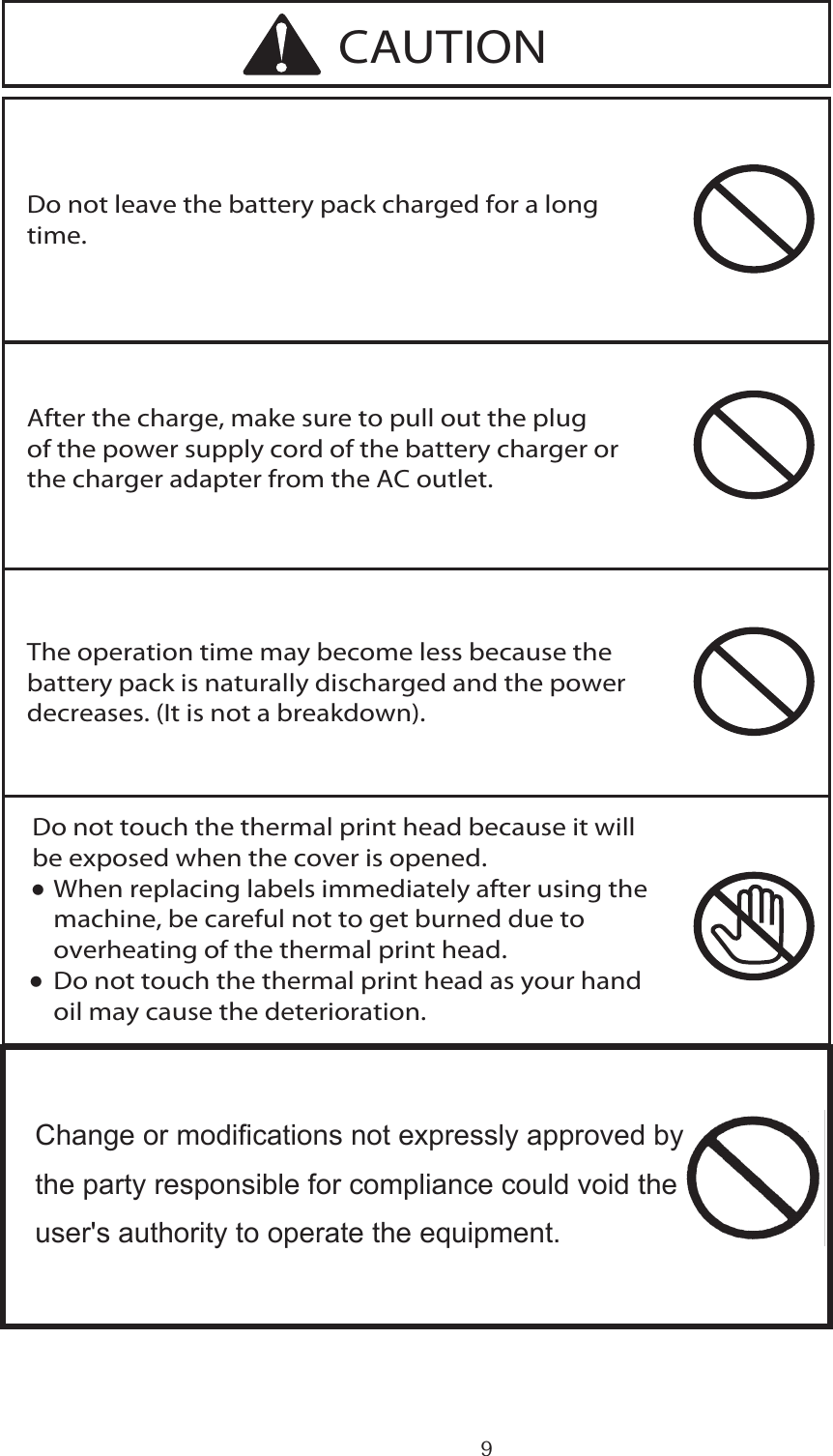 9Do not touch the thermal print head because it will be exposed when the cover is opened.∑ When replacing labels immediately after using the   machine, be careful not to get burned due to   overheating of the thermal print head.∑ Do not touch the thermal print head as your hand   oil may cause the deterioration.Do not leave the battery pack charged for a long time.After the charge, make sure to pull out the plug of the power supply cord of the battery charger or the charger adapter from the AC outlet.The operation time may become less because the battery pack is naturally discharged and the power decreases. (It is not a breakdown).CAUTION・・      Change or modications not expressly approved by   the party responsible for compliance could void the   user&apos;s authority to operate the equipment.