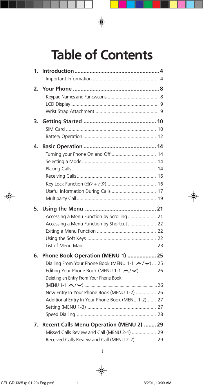 1Table of Contents1. Introduction........................................................ 4Important Information ................................................. 42. Your Phone ......................................................... 8Keypad Names and Funcwcons ...................................... 8LCD Display ................................................................. 9Wrist Strap Attachment ............................................... 93. Getting Started ................................................ 10SIM Card ................................................................... 10Battery Operation ...................................................... 124. Basic Operation ................................................ 14Turning your Phone On and Off ................................. 14Selecting a Mode ....................................................... 14Placing Calls .............................................................. 14Receiving Calls ........................................................... 16Key Lock Function (  +  ) .................................... 16Useful Information During Calls ................................. 17Multiparty Call ........................................................... 195. Using the Menu ............................................... 21Accessing a Menu Function by Scrolling ..................... 21Accessing a Menu Function by Shortcut ..................... 22Exiting a Menu Function ............................................ 22Using the Soft Keys ................................................... 22List of Menu Map ...................................................... 236. Phone Book Operation (MENU 1) ................... 25Dialling From Your Phone Book (MENU 1-1  / ) ... 25Editing Your Phone Book (MENU 1-1  / ) ............ 26Deleting an Entry From Your Phone Book(MENU 1-1  / ) ............................................................26New Entry In Your Phone Book (MENU 1-2) ............... 26Additional Entry In Your Phone Book (MENU 1-2) ...... 27Setting (MENU 1-3) ................................................... 27Speed Dialling ........................................................... 287. Recent Calls Menu Operation (MENU 2) ........ 29Missed Calls Review and Call (MENU 2-1) .................. 29Received Calls Review and Call (MENU 2-2) ............... 29 CEL GDU325 (p.01-20) Eng.pm6 8/2/01, 10:09 AM1