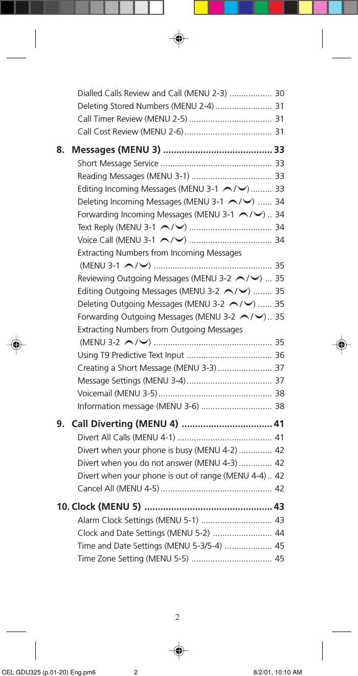 2Dialled Calls Review and Call (MENU 2-3) .................. 30Deleting Stored Numbers (MENU 2-4) ........................ 31Call Timer Review (MENU 2-5) ................................... 31Call Cost Review (MENU 2-6) ..................................... 318. Messages (MENU 3) ......................................... 33Short Message Service ............................................... 33Reading Messages (MENU 3-1) .................................. 33Editing Incoming Messages (MENU 3-1  / ) ......... 33Deleting Incoming Messages (MENU 3-1  / ) ...... 34Forwarding Incoming Messages (MENU 3-1  / )..34Text Reply (MENU 3-1  / ) ................................... 34Voice Call (MENU 3-1  / ) ................................... 34Extracting Numbers from Incoming Messages (MENU 3-1  / ) .................................................. 35Reviewing Outgoing Messages (MENU 3-2  / ) ... 35Editing Outgoing Messages (MENU 3-2  / ) ........ 35Deleting Outgoing Messages (MENU 3-2  / ) ...... 35Forwarding Outgoing Messages (MENU 3-2  / ).. 35Extracting Numbers from Outgoing Messages (MENU 3-2  / ) .................................................. 35Using T9 Predictive Text Input .................................... 36Creating a Short Message (MENU 3-3) ....................... 37Message Settings (MENU 3-4) .................................... 37Voicemail (MENU 3-5)................................................ 38Information message (MENU 3-6) .............................. 389. Call Diverting (MENU 4) .................................. 41Divert All Calls (MENU 4-1) ........................................ 41Divert when your phone is busy (MENU 4-2) .............. 42Divert when you do not answer (MENU 4-3) .............. 42Divert when your phone is out of range (MENU 4-4).. 42Cancel All (MENU 4-5) ............................................... 4210. Clock (MENU 5) ................................................ 43Alarm Clock Settings (MENU 5-1) .............................. 43Clock and Date Settings (MENU 5-2) ......................... 44Time and Date Settings (MENU 5-3/5-4) .................... 45Time Zone Setting (MENU 5-5) .................................. 45 CEL GDU325 (p.01-20) Eng.pm6 8/2/01, 10:10 AM2