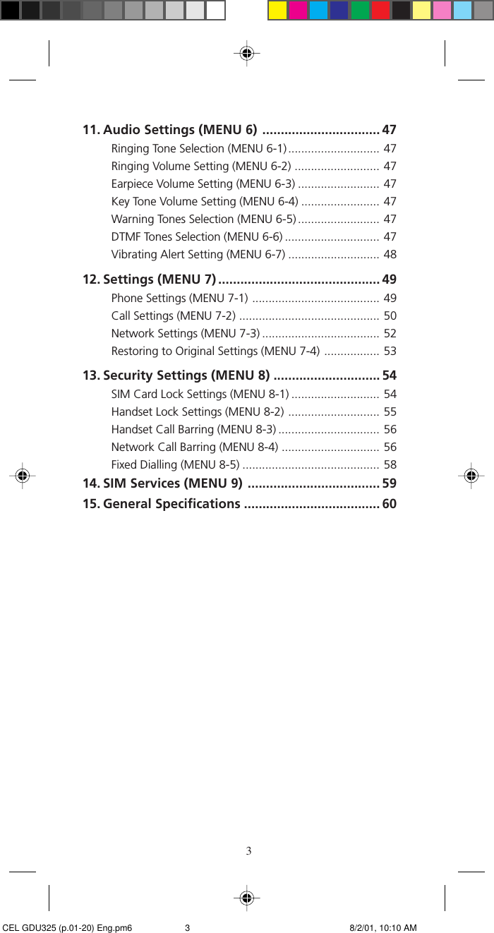 311. Audio Settings (MENU 6) ................................ 47Ringing Tone Selection (MENU 6-1) ............................ 47Ringing Volume Setting (MENU 6-2) .......................... 47Earpiece Volume Setting (MENU 6-3) ......................... 47Key Tone Volume Setting (MENU 6-4) ........................ 47Warning Tones Selection (MENU 6-5) ......................... 47DTMF Tones Selection (MENU 6-6) ............................. 47Vibrating Alert Setting (MENU 6-7) ............................ 4812. Settings (MENU 7) ............................................ 49Phone Settings (MENU 7-1) ....................................... 49Call Settings (MENU 7-2) ........................................... 50Network Settings (MENU 7-3) .................................... 52Restoring to Original Settings (MENU 7-4) ................. 5313. Security Settings (MENU 8) ............................. 54SIM Card Lock Settings (MENU 8-1) ........................... 54Handset Lock Settings (MENU 8-2) ............................ 55Handset Call Barring (MENU 8-3) ............................... 56Network Call Barring (MENU 8-4) .............................. 56Fixed Dialling (MENU 8-5) .......................................... 5814. SIM Services (MENU 9) .................................... 5915. General Specifications ..................................... 60 CEL GDU325 (p.01-20) Eng.pm6 8/2/01, 10:10 AM3