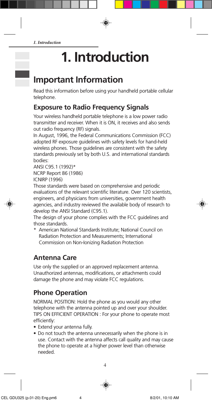 41. IntroductionImportant InformationRead this information before using your handheld portable cellulartelephone.Exposure to Radio Frequency SignalsYour wireless handheld portable telephone is a low power radiotransmitter and receiver. When it is ON, it receives and also sendsout radio frequency (RF) signals.In August, 1996, the Federal Communications Commission (FCC)adopted RF exposure guidelines with safety levels for hand-heldwireless phones. Those guidelines are consistent with the safetystandards previously set by both U.S. and international standardsbodies:ANSI C95.1 (1992)*NCRP Report 86 (1986)ICNIRP (1996)Those standards were based on comprehensive and periodicevaluations of the relevant scientific literature. Over 120 scientists,engineers, and physicians from universities, government healthagencies, and industry reviewed the available body of research todevelop the ANSI Standard (C95.1).The design of your phone complies with the FCC guidelines andthose standards.* American National Standards Institute; National Council onRadiation Protection and Measurements; InternationalCommission on Non-Ionizing Radiation ProtectionAntenna CareUse only the supplied or an approved replacement antenna.Unauthorized antennas, modifications, or attachments coulddamage the phone and may violate FCC regulations.Phone OperationNORMAL POSITION: Hold the phone as you would any othertelephone with the antenna pointed up and over your shoulder.TIPS ON EFFICIENT OPERATION : For your phone to operate mostefficiently:• Extend your antenna fully.• Do not touch the antenna unnecessarily when the phone is inuse. Contact with the antenna affects call quality and may causethe phone to operate at a higher power level than otherwiseneeded.1. Introduction CEL GDU325 (p.01-20) Eng.pm6 8/2/01, 10:10 AM4