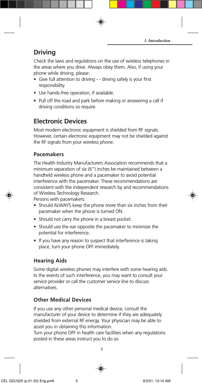 5DrivingCheck the laws and regulations on the use of wireless telephones inthe areas where you drive. Always obey them. Also, if using yourphone while driving, please:• Give full attention to driving - - driving safely is your firstresponsibility.• Use hands-free operation, if available.• Pull off the road and park before making or answering a call ifdriving conditions so require.Electronic DevicesMost modern electronic equipment is shielded from RF signals.However, certain electronic equipment may not be shielded againstthe RF signals from your wireless phone.PacemakersThe Health Industry Manufacturers Association recommends that aminimum separation of six (6&quot;) inches be maintained between ahandheld wireless phone and a pacemaker to avoid potentialinterference with the pacemaker. These recommendations areconsistent with the independent research by and recommendationsof Wireless Technology Research.Persons with pacemakers:• Should ALWAYS keep the phone more than six inches from theirpacemaker when the phone is turned ON.• Should not carry the phone in a breast pocket.• Should use the ear opposite the pacemaker to minimize thepotential for interference.• If you have any reason to suspect that interference is takingplace, turn your phone OFF immediately.Hearing AidsSome digital wireless phones may interfere with some hearing aids.In the events of such interference, you may want to consult yourservice provider or call the customer service line to discussalternatives.Other Medical DevicesIf you use any other personal medical device, consult themanufacturer of your device to determine if they are adequatelyshielded from external RF energy. Your physician may be able toassist you in obtaining this information.Turn your phone OFF in health care facilities when any regulationsposted in these areas instruct you to do so.1. Introduction CEL GDU325 (p.01-20) Eng.pm6 8/2/01, 10:10 AM5