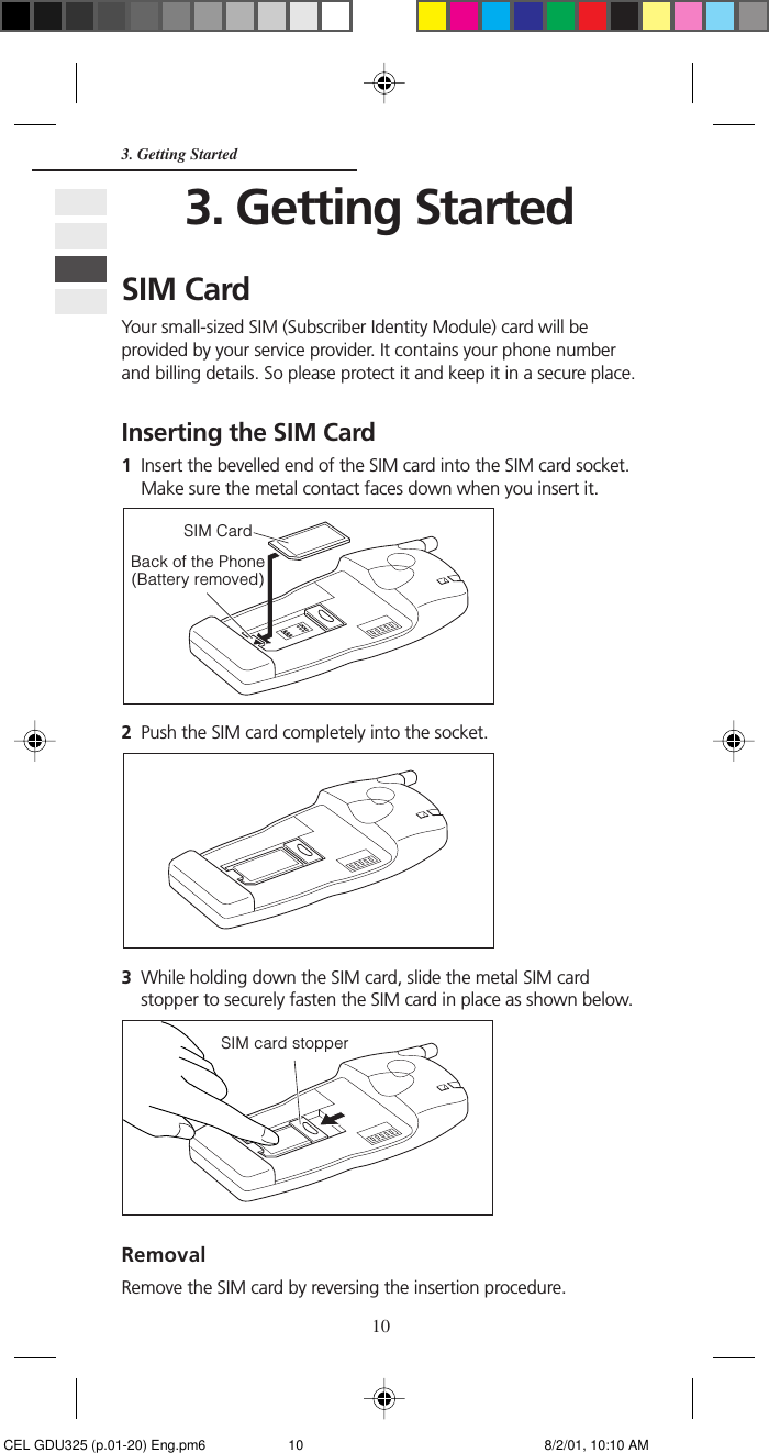 103. Getting StartedSIM CardYour small-sized SIM (Subscriber Identity Module) card will beprovided by your service provider. It contains your phone numberand billing details. So please protect it and keep it in a secure place.Inserting the SIM Card1Insert the bevelled end of the SIM card into the SIM card socket.Make sure the metal contact faces down when you insert it.2Push the SIM card completely into the socket.3While holding down the SIM card, slide the metal SIM cardstopper to securely fasten the SIM card in place as shown below.RemovalRemove the SIM card by reversing the insertion procedure.3. Getting StartedBack of the Phone(Battery removed)SIM CardSIM card stopper CEL GDU325 (p.01-20) Eng.pm6 8/2/01, 10:10 AM10