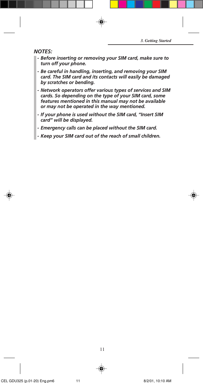 11NOTES:- Before inserting or removing your SIM card, make sure toturn off your phone.- Be careful in handling, inserting, and removing your SIMcard. The SIM card and its contacts will easily be damagedby scratches or bending.- Network operators offer various types of services and SIMcards. So depending on the type of your SIM card, somefeatures mentioned in this manual may not be availableor may not be operated in the way mentioned.- If your phone is used without the SIM card, “Insert SIMcard” will be displayed.- Emergency calls can be placed without the SIM card.- Keep your SIM card out of the reach of small children.3. Getting Started CEL GDU325 (p.01-20) Eng.pm6 8/2/01, 10:10 AM11