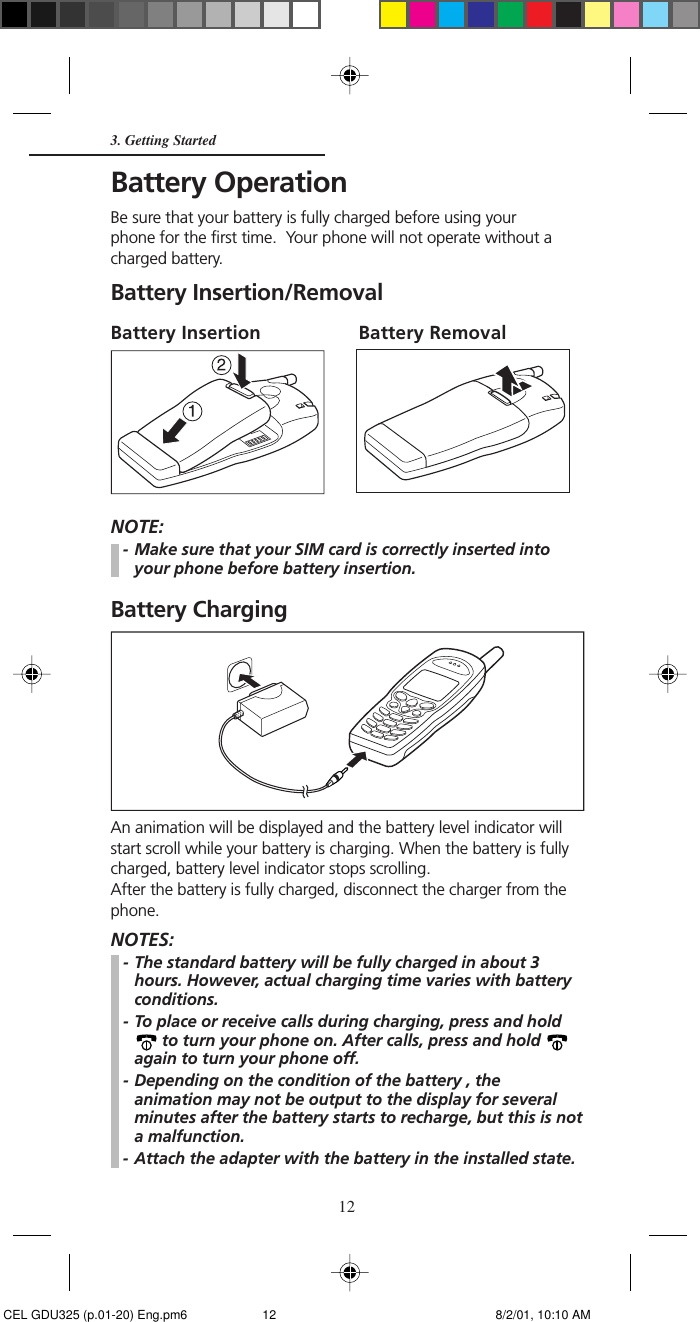 12Battery OperationBe sure that your battery is fully charged before using yourphone for the first time.  Your phone will not operate without acharged battery.Battery Insertion/RemovalBattery Insertion Battery RemovalNOTE:- Make sure that your SIM card is correctly inserted intoyour phone before battery insertion.Battery ChargingAn animation will be displayed and the battery level indicator willstart scroll while your battery is charging. When the battery is fullycharged, battery level indicator stops scrolling.After the battery is fully charged, disconnect the charger from thephone.NOTES:- The standard battery will be fully charged in about 3hours. However, actual charging time varies with batteryconditions.- To place or receive calls during charging, press and hold to turn your phone on. After calls, press and hold again to turn your phone off.- Depending on the condition of the battery , theanimation may not be output to the display for severalminutes after the battery starts to recharge, but this is nota malfunction.- Attach the adapter with the battery in the installed state.3. Getting Started CEL GDU325 (p.01-20) Eng.pm6 8/2/01, 10:10 AM12