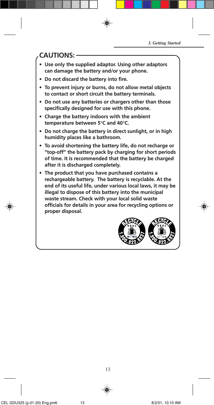 13CAUTIONS:• Use only the supplied adaptor. Using other adaptorscan damage the battery and/or your phone.• Do not discard the battery into fire.• To prevent injury or burns, do not allow metal objectsto contact or short circuit the battery terminals.• Do not use any batteries or chargers other than thosespecifically designed for use with this phone.• Charge the battery indoors with the ambienttemperature between 5°C and 40°C.• Do not charge the battery in direct sunlight, or in highhumidity places like a bathroom.• To avoid shortening the battery life, do not recharge or“top-off” the battery pack by charging for short periodsof time. It is recommended that the battery be chargedafter it is discharged completely.• The product that you have purchased contains arechargeable battery.  The battery is recyclable. At theend of its useful life, under various local laws, it may beillegal to dispose of this battery into the municipalwaste stream. Check with your local solid wasteofficials for details in your area for recycling options orproper disposal.3. Getting Started CEL GDU325 (p.01-20) Eng.pm6 8/2/01, 10:10 AM13