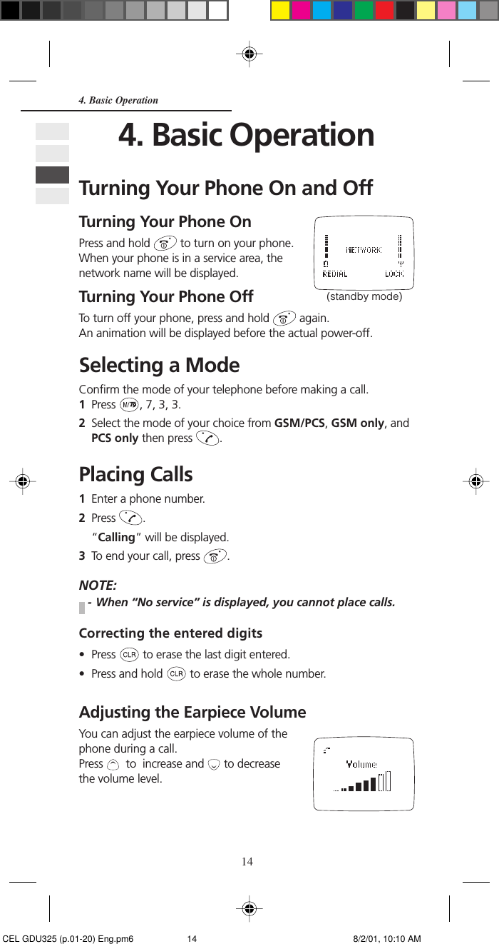 144. Basic Operation4. Basic OperationTurning Your Phone On and OffTurning Your Phone OnPress and hold   to turn on your phone.When your phone is in a service area, thenetwork name will be displayed.Turning Your Phone OffTo turn off your phone, press and hold   again.An animation will be displayed before the actual power-off.Selecting a ModeConfirm the mode of your telephone before making a call.1Press  , 7, 3, 3.2Select the mode of your choice from GSM/PCS, GSM only, andPCS only then press  .Placing Calls1Enter a phone number.2Press  .“Calling” will be displayed.3To end your call, press  .NOTE:- When “No service” is displayed, you cannot place calls.Correcting the entered digits• Press   to erase the last digit entered.• Press and hold   to erase the whole number.Adjusting the Earpiece VolumeYou can adjust the earpiece volume of thephone during a call.Press    to  increase and   to decreasethe volume level.(standby mode) CEL GDU325 (p.01-20) Eng.pm6 8/2/01, 10:10 AM14