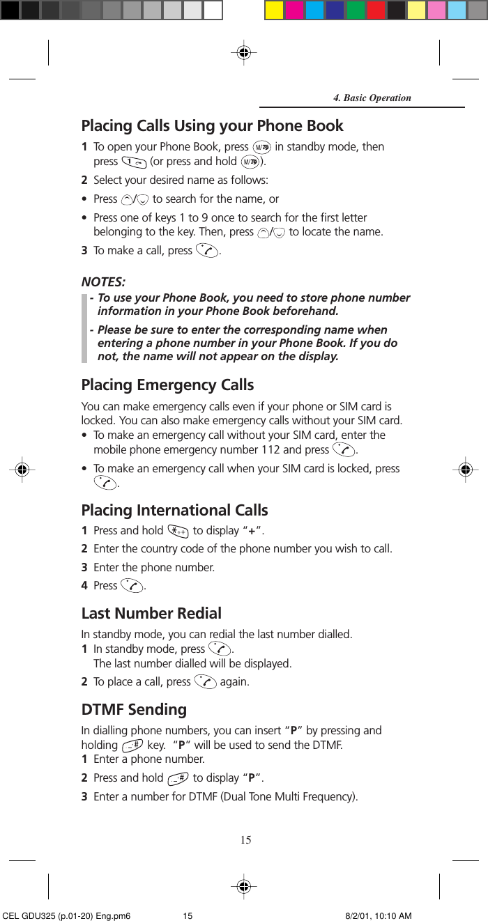 15Placing Calls Using your Phone Book1To open your Phone Book, press   in standby mode, thenpress   (or press and hold  ).2Select your desired name as follows:• Press  /  to search for the name, or• Press one of keys 1 to 9 once to search for the first letterbelonging to the key. Then, press  /  to locate the name.3To make a call, press  .NOTES:- To use your Phone Book, you need to store phone numberinformation in your Phone Book beforehand.- Please be sure to enter the corresponding name whenentering a phone number in your Phone Book. If you donot, the name will not appear on the display.Placing Emergency CallsYou can make emergency calls even if your phone or SIM card islocked. You can also make emergency calls without your SIM card.• To make an emergency call without your SIM card, enter themobile phone emergency number 112 and press  .• To make an emergency call when your SIM card is locked, press.Placing International Calls1Press and hold   to display “+”.2Enter the country code of the phone number you wish to call.3Enter the phone number.4Press  .Last Number RedialIn standby mode, you can redial the last number dialled.1In standby mode, press  .The last number dialled will be displayed.2To place a call, press   again.DTMF SendingIn dialling phone numbers, you can insert “P” by pressing andholding   key.  “P” will be used to send the DTMF.1Enter a phone number.2Press and hold   to display “P”.3Enter a number for DTMF (Dual Tone Multi Frequency).4. Basic Operation CEL GDU325 (p.01-20) Eng.pm6 8/2/01, 10:10 AM15