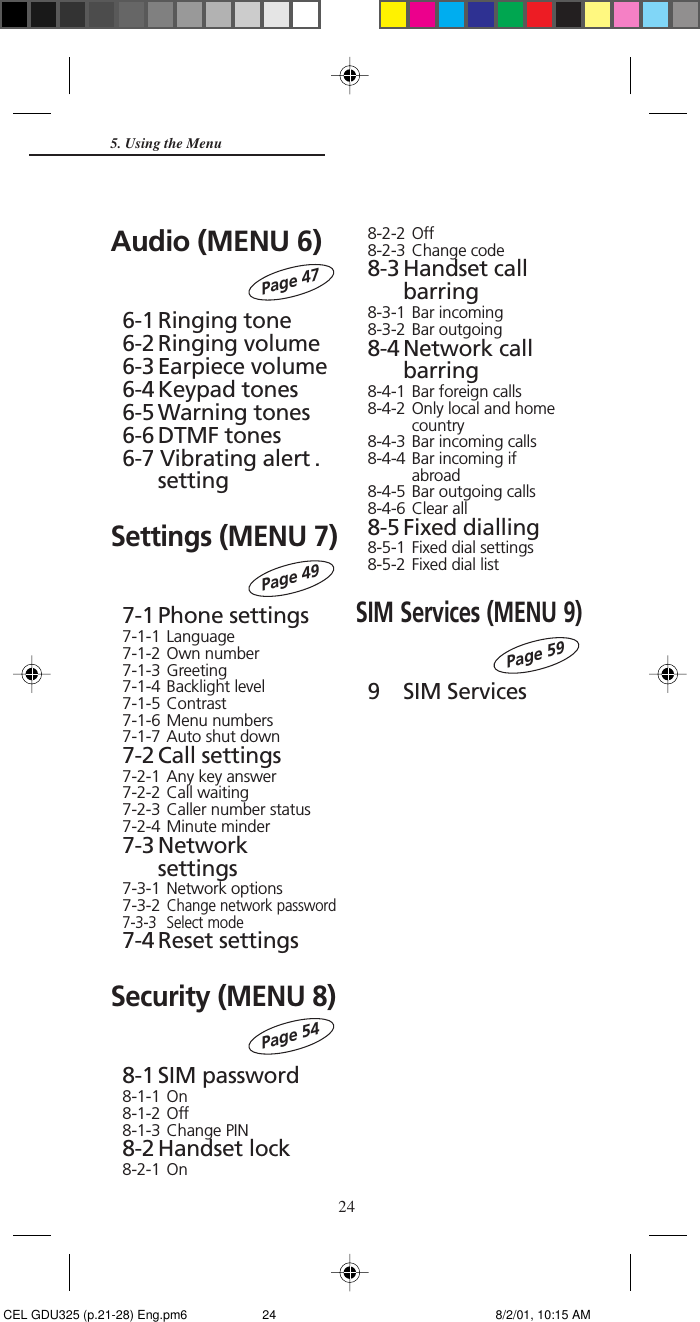 24Audio (MENU 6)6-1 Ringing tone6-2 Ringing volume6-3 Earpiece volume6-4 Keypad tones6-5 Warning tones6-6 DTMF tones6-7 Vibrating alert .settingSettings (MENU 7)7-1 Phone settings7-1-1 Language7-1-2 Own number7-1-3 Greeting7-1-4 Backlight level7-1-5 Contrast7-1-6 Menu numbers7-1-7 Auto shut down7-2 Call settings7-2-1 Any key answer7-2-2 Call waiting7-2-3 Caller number status7-2-4 Minute minder7-3 Networksettings7-3-1 Network options7-3-2Change network password7-3-3 Select mode7-4 Reset settingsSecurity (MENU 8)8-1 SIM password8-1-1 On8-1-2 Off8-1-3 Change PIN8-2 Handset lock8-2-1 On5. Using the MenuPage 49Page 548-2-2 Off8-2-3 Change code8-3 Handset callbarring8-3-1 Bar incoming8-3-2 Bar outgoing8-4 Network callbarring8-4-1 Bar foreign calls8-4-2 Only local and homecountry8-4-3 Bar incoming calls8-4-4 Bar incoming ifabroad8-4-5 Bar outgoing calls8-4-6 Clear all8-5 Fixed dialling8-5-1 Fixed dial settings8-5-2 Fixed dial listSIM Services (MENU 9)9 SIM ServicesPage 59Page 47 CEL GDU325 (p.21-28) Eng.pm6 8/2/01, 10:15 AM24