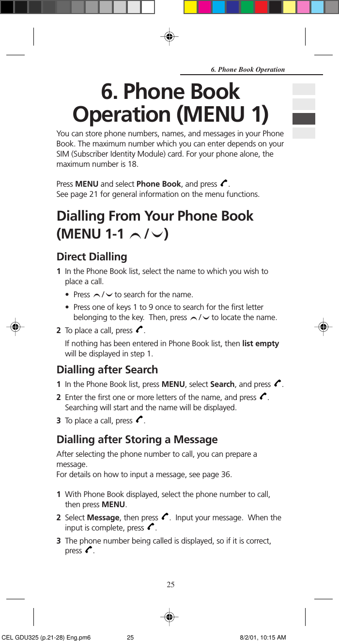 256. Phone Book Operation6. Phone BookOperation (MENU 1)You can store phone numbers, names, and messages in your PhoneBook. The maximum number which you can enter depends on yourSIM (Subscriber Identity Module) card. For your phone alone, themaximum number is 18.Press MENU and select Phone Book, and press  .See page 21 for general information on the menu functions.Dialling From Your Phone Book(MENU 1-1  / )Direct Dialling1In the Phone Book list, select the name to which you wish toplace a call.• Press  /  to search for the name.• Press one of keys 1 to 9 once to search for the first letterbelonging to the key.  Then, press  /  to locate the name.2To place a call, press  .If nothing has been entered in Phone Book list, then list emptywill be displayed in step 1.Dialling after Search1In the Phone Book list, press MENU, select Search, and press  .2Enter the first one or more letters of the name, and press  .Searching will start and the name will be displayed.3To place a call, press  .Dialling after Storing a MessageAfter selecting the phone number to call, you can prepare amessage.For details on how to input a message, see page 36.1With Phone Book displayed, select the phone number to call,then press MENU.2Select Message, then press  .  Input your message.  When theinput is complete, press  .3The phone number being called is displayed, so if it is correct,press  . CEL GDU325 (p.21-28) Eng.pm6 8/2/01, 10:15 AM25