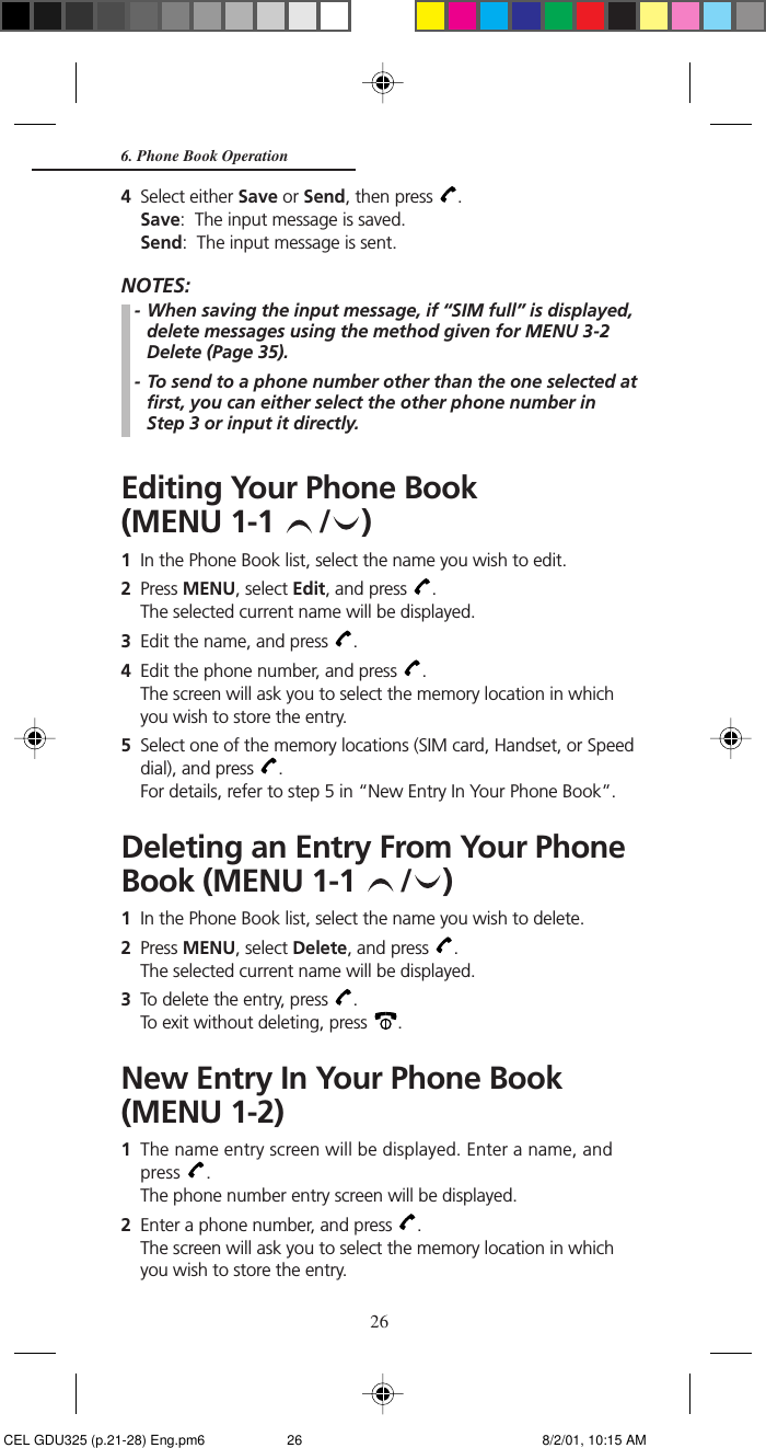 266. Phone Book Operation4Select either Save or Send, then press  .Save:  The input message is saved.Send:  The input message is sent.NOTES:- When saving the input message, if “SIM full” is displayed,delete messages using the method given for MENU 3-2Delete (Page 35).- To send to a phone number other than the one selected atfirst, you can either select the other phone number inStep 3 or input it directly.Editing Your Phone Book(MENU 1-1  / )1In the Phone Book list, select the name you wish to edit.2Press MENU, select Edit, and press  .The selected current name will be displayed.3Edit the name, and press  .4Edit the phone number, and press  .The screen will ask you to select the memory location in whichyou wish to store the entry.5Select one of the memory locations (SIM card, Handset, or Speeddial), and press  .For details, refer to step 5 in “New Entry In Your Phone Book”.Deleting an Entry From Your PhoneBook (MENU 1-1  / )1In the Phone Book list, select the name you wish to delete.2Press MENU, select Delete, and press  .The selected current name will be displayed.3To delete the entry, press  .To exit without deleting, press  .New Entry In Your Phone Book(MENU 1-2)1The name entry screen will be displayed. Enter a name, andpress  .The phone number entry screen will be displayed.2Enter a phone number, and press  .The screen will ask you to select the memory location in whichyou wish to store the entry. CEL GDU325 (p.21-28) Eng.pm6 8/2/01, 10:15 AM26