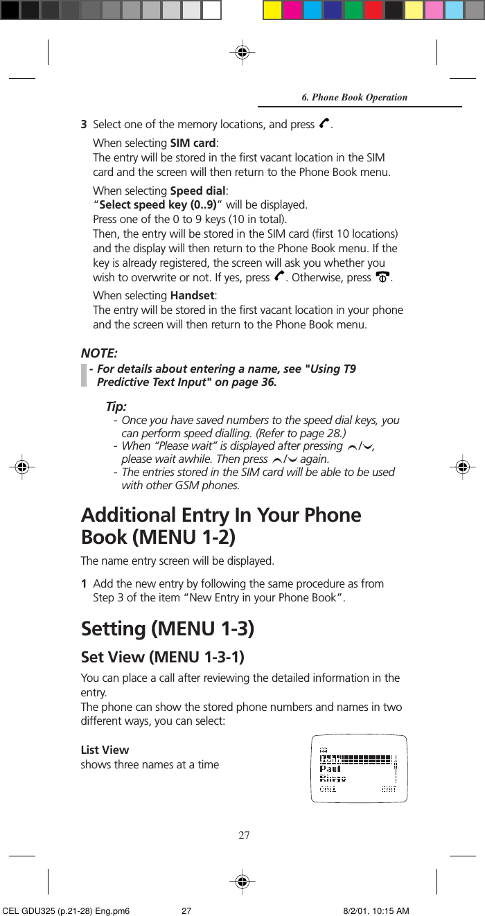 273Select one of the memory locations, and press  .When selecting SIM card:The entry will be stored in the first vacant location in the SIMcard and the screen will then return to the Phone Book menu.When selecting Speed dial:“Select speed key (0..9)” will be displayed.Press one of the 0 to 9 keys (10 in total).Then, the entry will be stored in the SIM card (first 10 locations)and the display will then return to the Phone Book menu. If thekey is already registered, the screen will ask you whether youwish to overwrite or not. If yes, press  . Otherwise, press  .When selecting Handset:The entry will be stored in the first vacant location in your phoneand the screen will then return to the Phone Book menu.NOTE:- For details about entering a name, see &quot;Using T9Predictive Text Input&quot; on page 36.Tip:- Once you have saved numbers to the speed dial keys, youcan perform speed dialling. (Refer to page 28.)- When “Please wait” is displayed after pressing  / ,please wait awhile. Then press  /  again.- The entries stored in the SIM card will be able to be usedwith other GSM phones.Additional Entry In Your PhoneBook (MENU 1-2)The name entry screen will be displayed.1Add the new entry by following the same procedure as fromStep 3 of the item “New Entry in your Phone Book”.Setting (MENU 1-3)Set View (MENU 1-3-1)You can place a call after reviewing the detailed information in theentry.The phone can show the stored phone numbers and names in twodifferent ways, you can select:List Viewshows three names at a time6. Phone Book Operation CEL GDU325 (p.21-28) Eng.pm6 8/2/01, 10:15 AM27