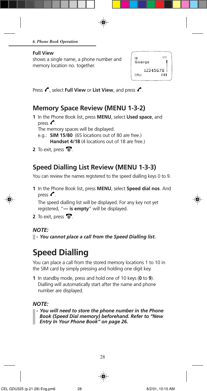 286. Phone Book OperationFull Viewshows a single name, a phone number andmemory location no. together.Press  , select Full View or List View, and press  .Memory Space Review (MENU 1-3-2)1In the Phone Book list, press MENU, select Used space, andpress  .The memory spaces will be displayed.e.g.: SIM 15/80  (65 locations out of 80 are free.)Handset 4/18 (4 locations out of 18 are free.)2To exit, press  .Speed Dialling List Review (MENU 1-3-3)You can review the names registered to the speed dialling keys 0 to 9.1In the Phone Book list, press MENU, select Speed dial nos. Andpress  .The speed dialling list will be displayed. For any key not yetregistered, “--- is empty” will be displayed.2To exit, press  .NOTE:- You cannot place a call from the Speed Dialling list.Speed DiallingYou can place a call from the stored memory locations 1 to 10 inthe SIM card by simply pressing and holding one digit key.1In standby mode, press and hold one of 10 keys (0 to 9).Dialling will automatically start after the name and phonenumber are displayed.NOTE:- You will need to store the phone number in the PhoneBook (Speed Dial memory) beforehand. Refer to “NewEntry In Your Phone Book” on page 26. CEL GDU325 (p.21-28) Eng.pm6 8/2/01, 10:15 AM28