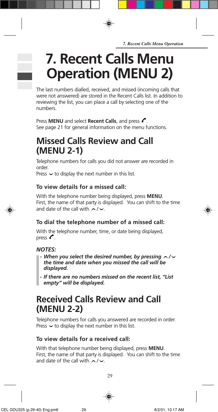 297. Recent Calls Menu Operation7. Recent Calls MenuOperation (MENU 2)The last numbers dialled, received, and missed (incoming calls thatwere not answered) are stored in the Recent Calls list. In addition toreviewing the list, you can place a call by selecting one of thenumbers.Press MENU and select Recent Calls, and press  .See page 21 for general information on the menu functions.Missed Calls Review and Call(MENU 2-1)Telephone numbers for calls you did not answer are recorded inorder.Press   to display the next number in this list.To view details for a missed call:With the telephone number being displayed, press MENU.First, the name of that party is displayed.  You can shift to the timeand date of the call with  / .To dial the telephone number of a missed call:With the telephone number, time, or date being displayed,press  .NOTES:- When you select the desired number, by pressing  /the time and date when you missed the call will bedisplayed.- If there are no numbers missed on the recent list, “Listempty” will be displayed.Received Calls Review and Call(MENU 2-2)Telephone numbers for calls you answered are recorded in order.Press   to display the next number in this list.To view details for a received call:With that telephone number being displayed, press MENU.First, the name of that party is displayed.  You can shift to the timeand date of the call with  / . CEL GDU325 (p.29-40) Eng.pm6 8/2/01, 10:17 AM29