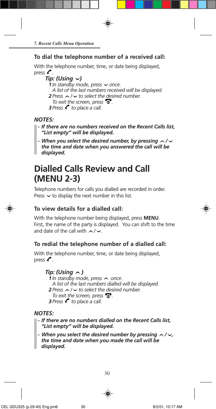 307. Recent Calls Menu OperationTo dial the telephone number of a received call:With the telephone number, time, or date being displayed,press  .Tip: (Using  )1In standby mode, press   once.A list of the last numbers received will be displayed.2Press  /  to select the desired number.To exit the screen, press  .3Press   to place a call.NOTES:- If there are no numbers received on the Recent Calls list,“List empty” will be displayed.- When you select the desired number, by pressing  /the time and date when you answered the call will bedisplayed.Dialled Calls Review and Call(MENU 2-3)Telephone numbers for calls you dialled are recorded in order.Press   to display the next number in this list.To view details for a dialled call:With the telephone number being displayed, press MENU.First, the name of the party is displayed.  You can shift to the timeand date of the call with  / .To redial the telephone number of a dialled call:With the telephone number, time, or date being displayed,press  .Tip: (Using  )1In standby mode, press   once.A list of the last numbers dialled will be displayed.2Press  /  to select the desired number.To exit the screen, press  .3Press   to place a call.NOTES:- If there are no numbers dialled on the Recent Calls list,“List empty” will be displayed.- When you select the desired number by pressing  / ,the time and date when you made the call will bedisplayed. CEL GDU325 (p.29-40) Eng.pm6 8/2/01, 10:17 AM30