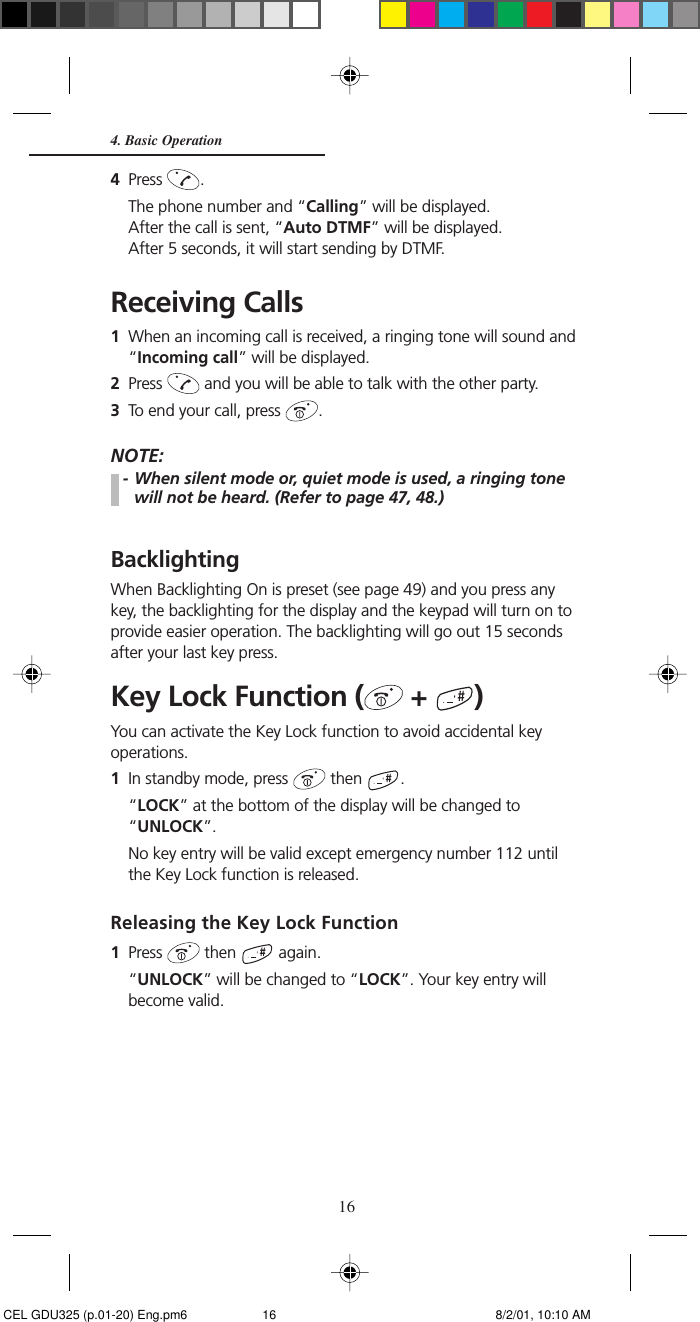 164Press  .The phone number and “Calling” will be displayed.After the call is sent, “Auto DTMF” will be displayed.After 5 seconds, it will start sending by DTMF.Receiving Calls1When an incoming call is received, a ringing tone will sound and“Incoming call” will be displayed.2Press   and you will be able to talk with the other party.3To end your call, press  .NOTE:- When silent mode or, quiet mode is used, a ringing tonewill not be heard. (Refer to page 47, 48.)BacklightingWhen Backlighting On is preset (see page 49) and you press anykey, the backlighting for the display and the keypad will turn on toprovide easier operation. The backlighting will go out 15 secondsafter your last key press.Key Lock Function (  +  )You can activate the Key Lock function to avoid accidental keyoperations.1In standby mode, press   then  .“LOCK” at the bottom of the display will be changed to“UNLOCK”.No key entry will be valid except emergency number 112 untilthe Key Lock function is released.Releasing the Key Lock Function1Press   then   again.“UNLOCK” will be changed to “LOCK”. Your key entry willbecome valid.4. Basic Operation CEL GDU325 (p.01-20) Eng.pm6 8/2/01, 10:10 AM16