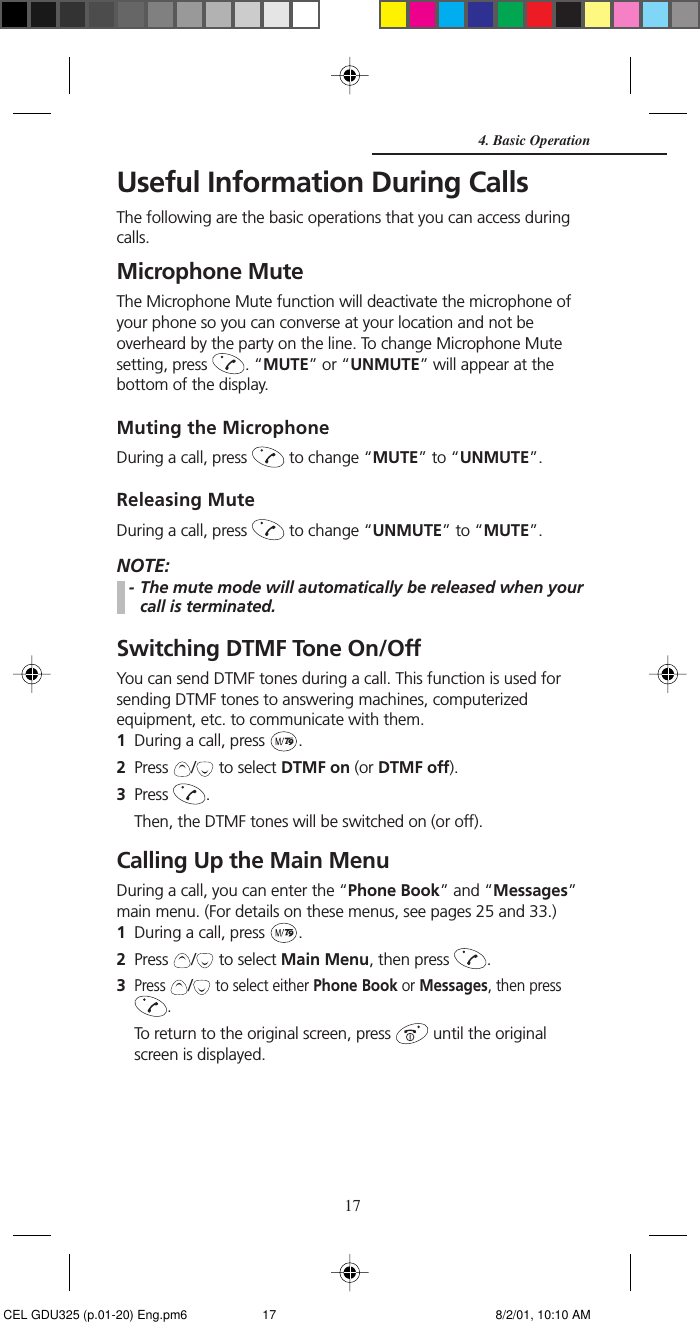 17Useful Information During CallsThe following are the basic operations that you can access duringcalls.Microphone MuteThe Microphone Mute function will deactivate the microphone ofyour phone so you can converse at your location and not beoverheard by the party on the line. To change Microphone Mutesetting, press  . “MUTE” or “UNMUTE” will appear at thebottom of the display.Muting the MicrophoneDuring a call, press   to change “MUTE” to “UNMUTE”.Releasing MuteDuring a call, press   to change “UNMUTE” to “MUTE”.NOTE:- The mute mode will automatically be released when yourcall is terminated.Switching DTMF Tone On/OffYou can send DTMF tones during a call. This function is used forsending DTMF tones to answering machines, computerizedequipment, etc. to communicate with them.1During a call, press  .2Press  /  to select DTMF on (or DTMF off).3Press  .Then, the DTMF tones will be switched on (or off).Calling Up the Main MenuDuring a call, you can enter the “Phone Book” and “Messages”main menu. (For details on these menus, see pages 25 and 33.)1During a call, press  .2Press  /  to select Main Menu, then press  .3Press / to select either Phone Book or Messages, then press.To return to the original screen, press   until the originalscreen is displayed.4. Basic Operation CEL GDU325 (p.01-20) Eng.pm6 8/2/01, 10:10 AM17