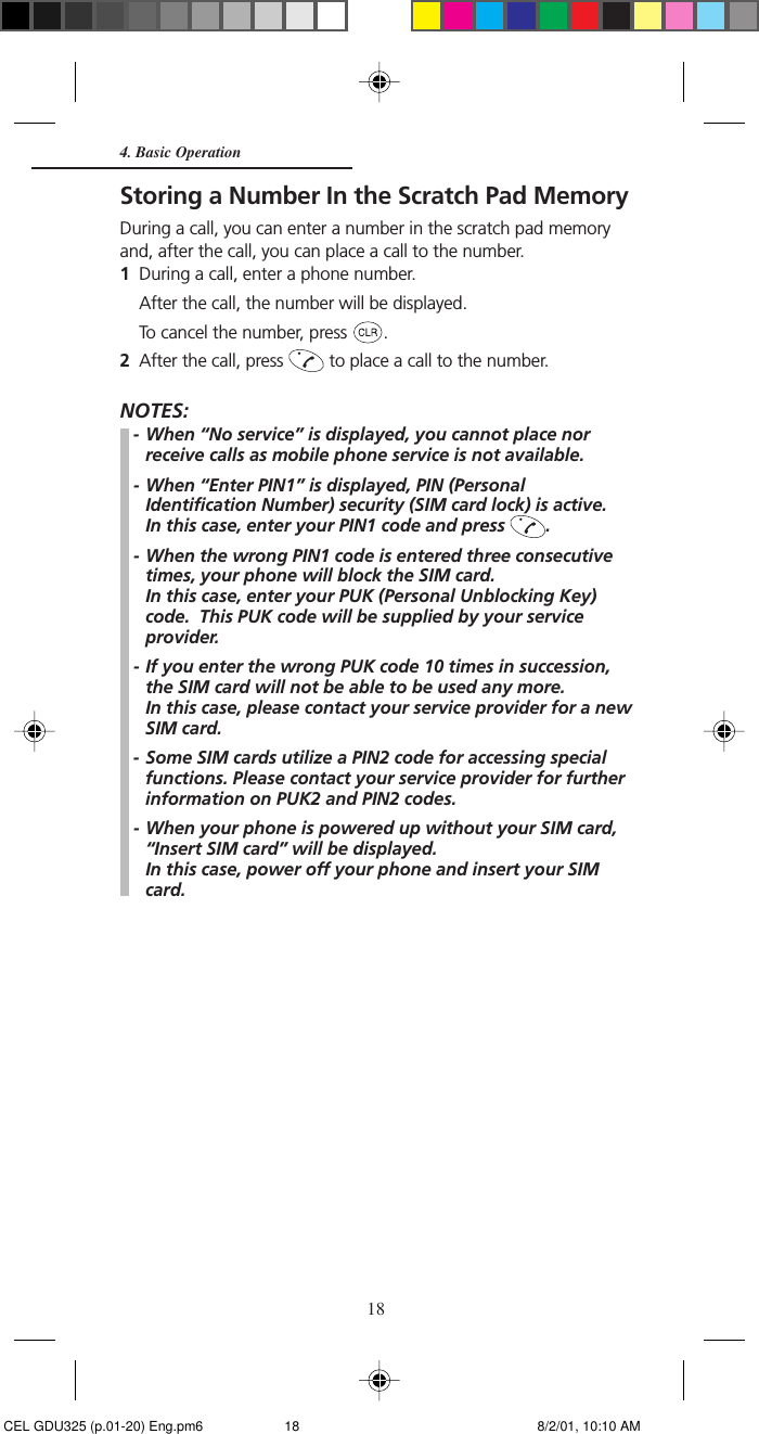 18Storing a Number In the Scratch Pad MemoryDuring a call, you can enter a number in the scratch pad memoryand, after the call, you can place a call to the number.1During a call, enter a phone number.After the call, the number will be displayed.To cancel the number, press  .2After the call, press   to place a call to the number.NOTES:- When “No service” is displayed, you cannot place norreceive calls as mobile phone service is not available.- When “Enter PIN1” is displayed, PIN (PersonalIdentification Number) security (SIM card lock) is active.In this case, enter your PIN1 code and press  .- When the wrong PIN1 code is entered three consecutivetimes, your phone will block the SIM card.In this case, enter your PUK (Personal Unblocking Key)code.  This PUK code will be supplied by your serviceprovider.- If you enter the wrong PUK code 10 times in succession,the SIM card will not be able to be used any more.In this case, please contact your service provider for a newSIM card.- Some SIM cards utilize a PIN2 code for accessing specialfunctions. Please contact your service provider for furtherinformation on PUK2 and PIN2 codes.- When your phone is powered up without your SIM card,“Insert SIM card” will be displayed.In this case, power off your phone and insert your SIMcard.4. Basic Operation CEL GDU325 (p.01-20) Eng.pm6 8/2/01, 10:10 AM18