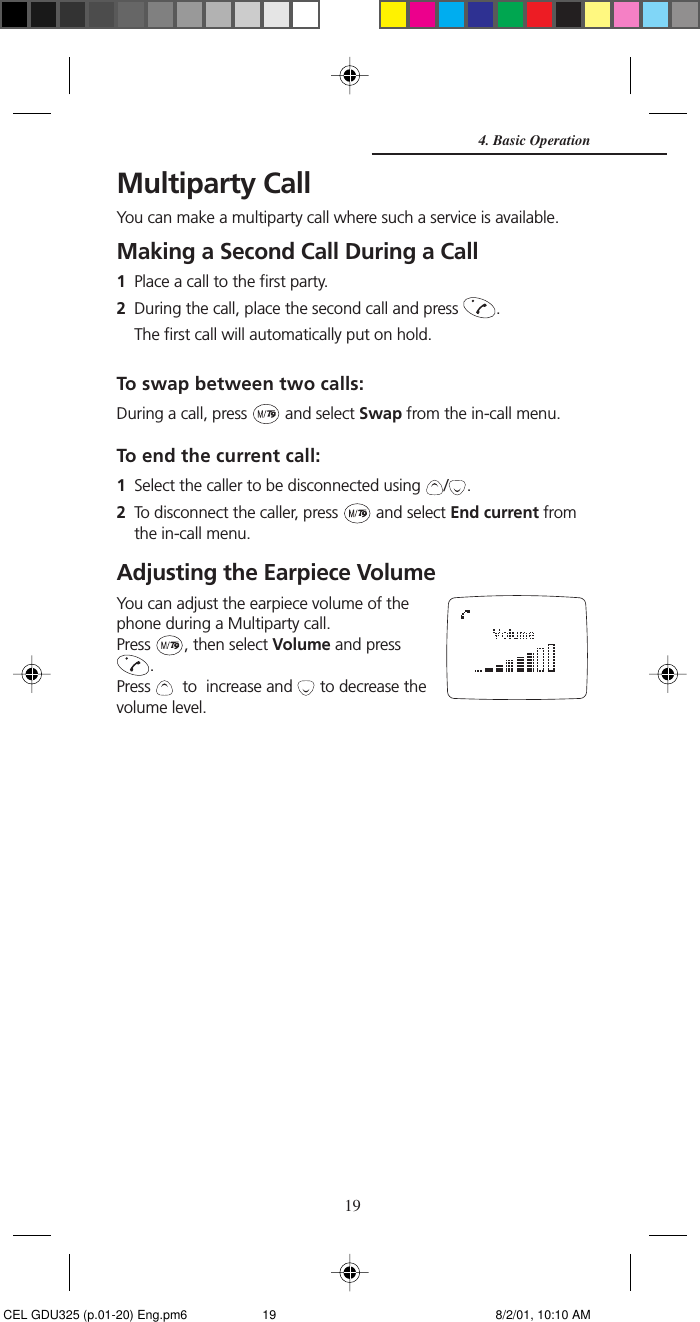 19Multiparty CallYou can make a multiparty call where such a service is available.Making a Second Call During a Call1Place a call to the first party.2During the call, place the second call and press  .The first call will automatically put on hold.To swap between two calls:During a call, press   and select Swap from the in-call menu.To end the current call:1Select the caller to be disconnected using  / .2To disconnect the caller, press   and select End current fromthe in-call menu.Adjusting the Earpiece VolumeYou can adjust the earpiece volume of thephone during a Multiparty call.Press  , then select Volume and press.Press    to  increase and   to decrease thevolume level.4. Basic Operation CEL GDU325 (p.01-20) Eng.pm6 8/2/01, 10:10 AM19