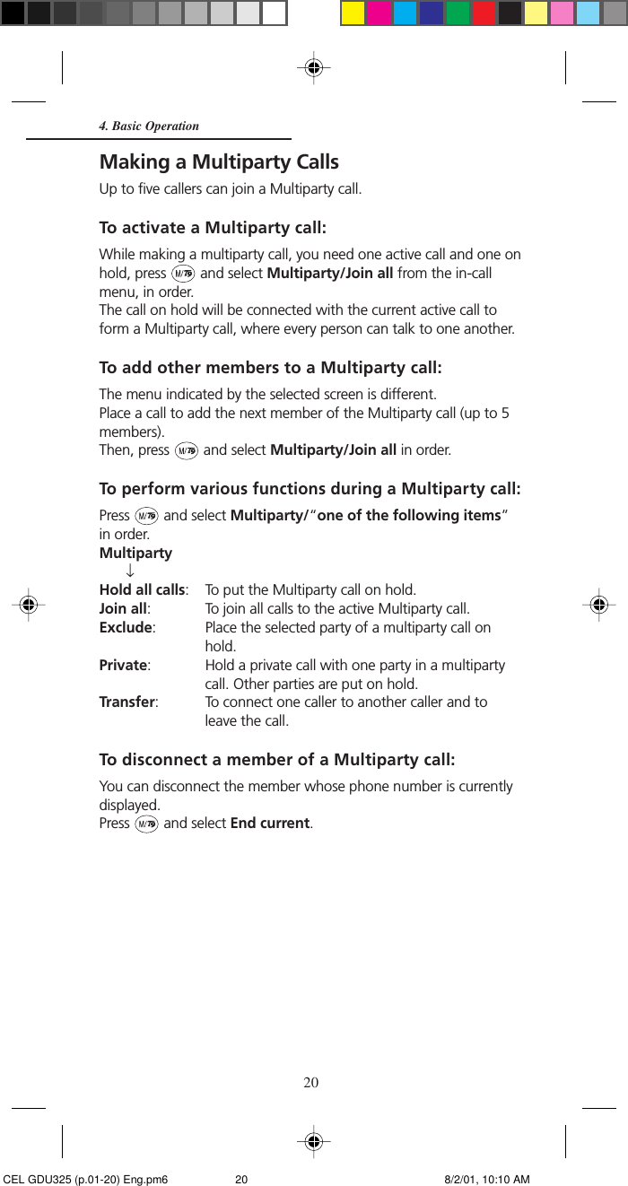 204. Basic OperationMaking a Multiparty CallsUp to five callers can join a Multiparty call.To activate a Multiparty call:While making a multiparty call, you need one active call and one onhold, press   and select Multiparty/Join all from the in-callmenu, in order.The call on hold will be connected with the current active call toform a Multiparty call, where every person can talk to one another.To add other members to a Multiparty call:The menu indicated by the selected screen is different.Place a call to add the next member of the Multiparty call (up to 5members).Then, press   and select Multiparty/Join all in order.To perform various functions during a Multiparty call:Press   and select Multiparty/“one of the following items”in order.Multiparty↓Hold all calls: To put the Multiparty call on hold.Join all: To join all calls to the active Multiparty call.Exclude: Place the selected party of a multiparty call onhold.Private: Hold a private call with one party in a multipartycall. Other parties are put on hold.Transfer: To connect one caller to another caller and toleave the call.To disconnect a member of a Multiparty call:You can disconnect the member whose phone number is currentlydisplayed.Press   and select End current. CEL GDU325 (p.01-20) Eng.pm6 8/2/01, 10:10 AM20