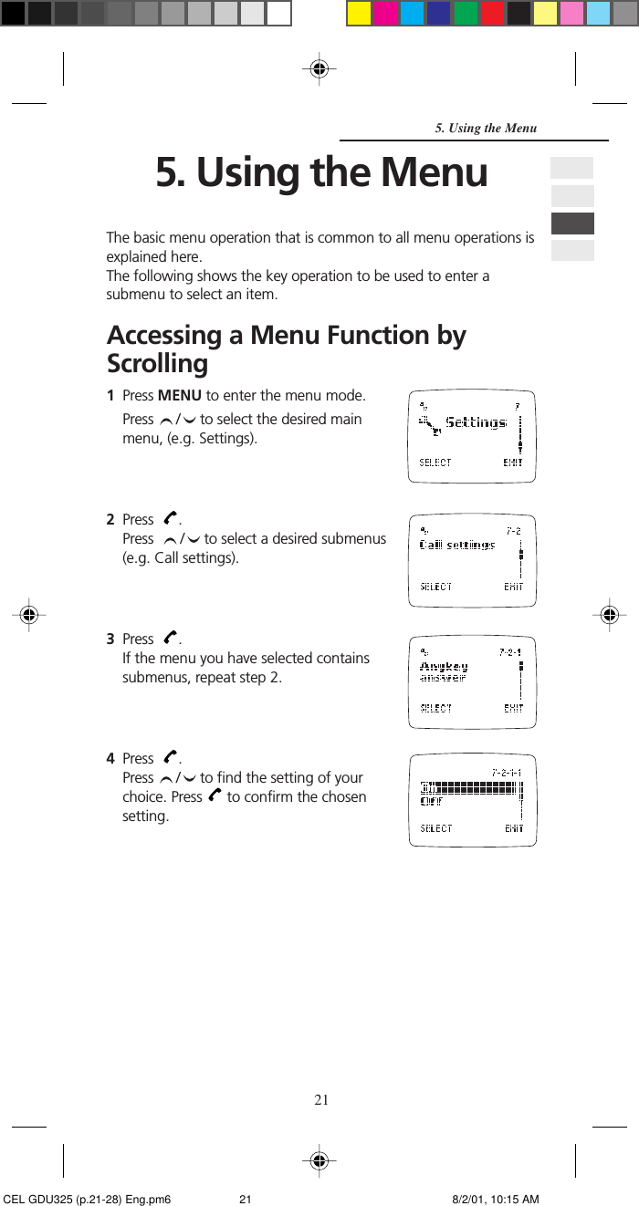 215. Using the MenuThe basic menu operation that is common to all menu operations isexplained here.The following shows the key operation to be used to enter asubmenu to select an item.Accessing a Menu Function byScrolling1Press MENU to enter the menu mode.Press  /  to select the desired mainmenu, (e.g. Settings).2Press   .Press   /  to select a desired submenus(e.g. Call settings).3Press   .If the menu you have selected containssubmenus, repeat step 2.4Press   .Press  /  to find the setting of yourchoice. Press   to confirm the chosensetting.5. Using the Menu CEL GDU325 (p.21-28) Eng.pm6 8/2/01, 10:15 AM21