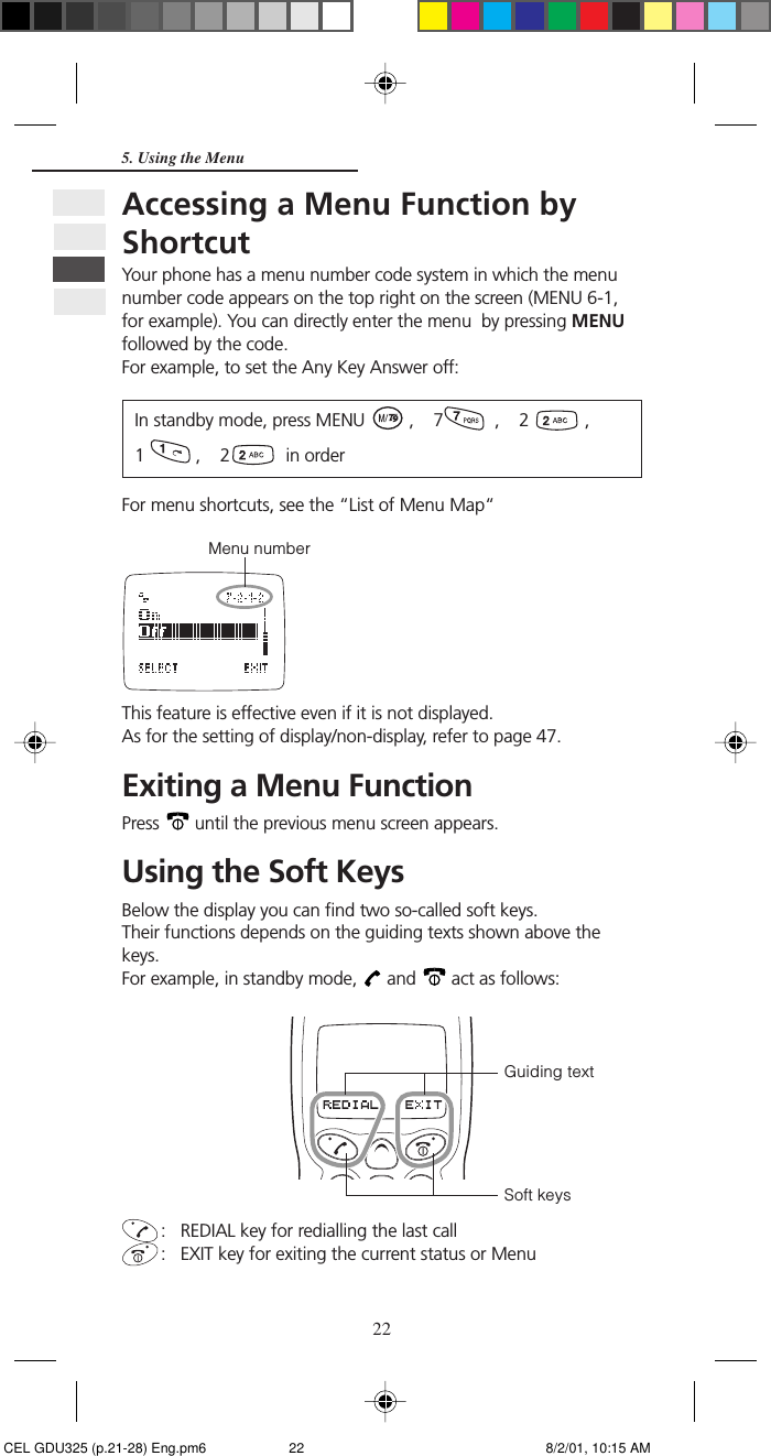 225. Using the MenuAccessing a Menu Function byShortcutYour phone has a menu number code system in which the menunumber code appears on the top right on the screen (MENU 6-1,for example). You can directly enter the menu  by pressing MENUfollowed by the code.For example, to set the Any Key Answer off:In standby mode, press MENU   ,    7   ,    2   ,1   ,    2   in orderFor menu shortcuts, see the “List of Menu Map“Menu numberThis feature is effective even if it is not displayed.As for the setting of display/non-display, refer to page 47.Exiting a Menu FunctionPress   until the previous menu screen appears.Using the Soft KeysBelow the display you can find two so-called soft keys.Their functions depends on the guiding texts shown above thekeys.For example, in standby mode,   and   act as follows:: REDIAL key for redialling the last call: EXIT key for exiting the current status or MenuGuiding textSoft keys CEL GDU325 (p.21-28) Eng.pm6 8/2/01, 10:15 AM22