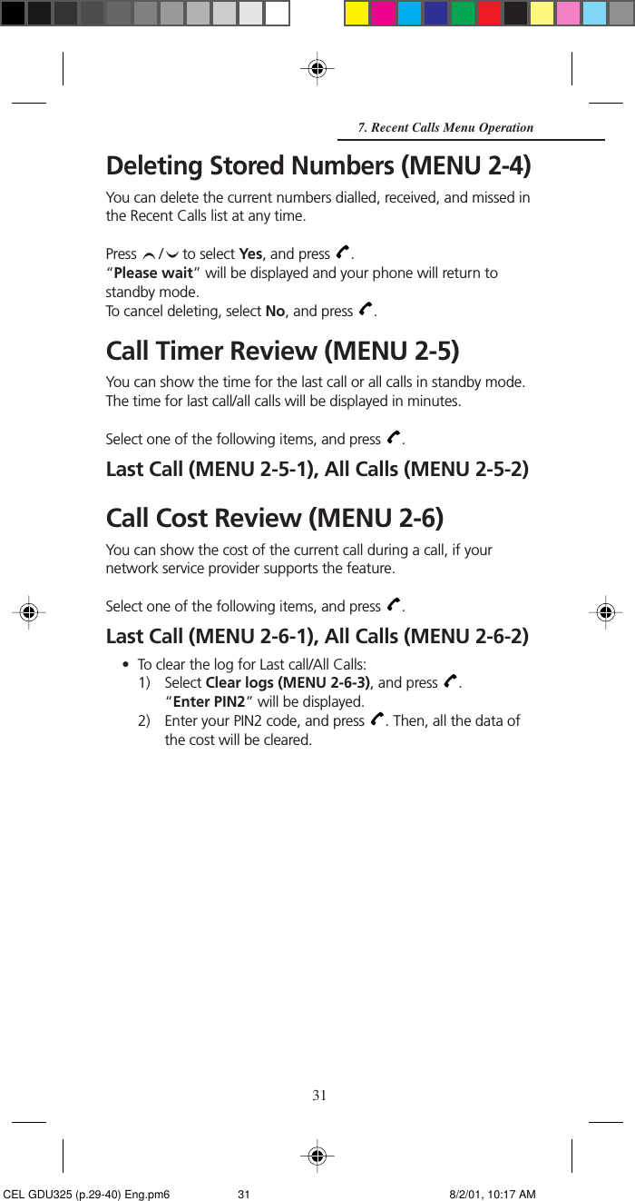 31Deleting Stored Numbers (MENU 2-4)You can delete the current numbers dialled, received, and missed inthe Recent Calls list at any time.Press  /  to select Yes, and press  .“Please wait” will be displayed and your phone will return tostandby mode.To cancel deleting, select No, and press  .Call Timer Review (MENU 2-5)You can show the time for the last call or all calls in standby mode.The time for last call/all calls will be displayed in minutes.Select one of the following items, and press  .Last Call (MENU 2-5-1), All Calls (MENU 2-5-2)Call Cost Review (MENU 2-6)You can show the cost of the current call during a call, if yournetwork service provider supports the feature.Select one of the following items, and press  .Last Call (MENU 2-6-1), All Calls (MENU 2-6-2)• To clear the log for Last call/All Calls:1) Select Clear logs (MENU 2-6-3), and press  .“Enter PIN2” will be displayed.2) Enter your PIN2 code, and press  . Then, all the data ofthe cost will be cleared.7. Recent Calls Menu Operation CEL GDU325 (p.29-40) Eng.pm6 8/2/01, 10:17 AM31