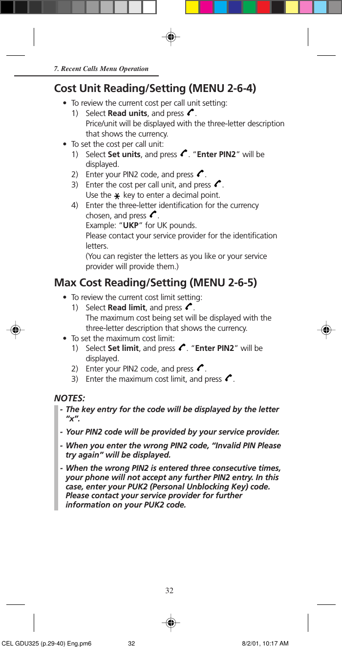 32Cost Unit Reading/Setting (MENU 2-6-4)• To review the current cost per call unit setting:1) Select Read units, and press  .Price/unit will be displayed with the three-letter descriptionthat shows the currency.• To set the cost per call unit:1) Select Set units, and press  . “Enter PIN2” will bedisplayed.2) Enter your PIN2 code, and press  .3) Enter the cost per call unit, and press  .Use the   key to enter a decimal point.4) Enter the three-letter identification for the currencychosen, and press  .Example: “UKP” for UK pounds.Please contact your service provider for the identificationletters.(You can register the letters as you like or your serviceprovider will provide them.)Max Cost Reading/Setting (MENU 2-6-5)• To review the current cost limit setting:1) Select Read limit, and press  .The maximum cost being set will be displayed with thethree-letter description that shows the currency.• To set the maximum cost limit:1) Select Set limit, and press  . “Enter PIN2” will bedisplayed.2) Enter your PIN2 code, and press  .3) Enter the maximum cost limit, and press  .NOTES:- The key entry for the code will be displayed by the letter“x”.- Your PIN2 code will be provided by your service provider.- When you enter the wrong PIN2 code, “Invalid PIN Pleasetry again” will be displayed.- When the wrong PIN2 is entered three consecutive times,your phone will not accept any further PIN2 entry. In thiscase, enter your PUK2 (Personal Unblocking Key) code.Please contact your service provider for furtherinformation on your PUK2 code.7. Recent Calls Menu Operation CEL GDU325 (p.29-40) Eng.pm6 8/2/01, 10:17 AM32