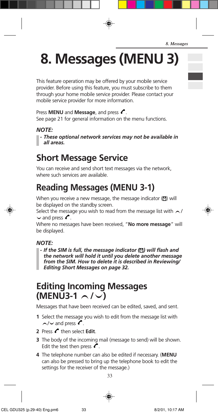 338. Messages8. Messages (MENU 3)This feature operation may be offered by your mobile serviceprovider. Before using this feature, you must subscribe to themthrough your home mobile service provider. Please contact yourmobile service provider for more information.Press MENU and Message, and press  .See page 21 for general information on the menu functions.NOTE:- These optional network services may not be available inall areas.Short Message ServiceYou can receive and send short text messages via the network,where such services are available.Reading Messages (MENU 3-1)When you receive a new message, the message indicator ( ) willbe displayed on the standby screen.Select the message you wish to read from the message list with  / and press  .Where no messages have been received, “No more message” willbe displayed.NOTE:- If the SIM is full, the message indicator ( ) will flash andthe network will hold it until you delete another messagefrom the SIM. How to delete it is described in Reviewing/Editing Short Messages on page 32.Editing Incoming Messages(MENU3-1  / )Messages that have been received can be edited, saved, and sent.1Select the message you wish to edit from the message list with/  and press  .2Press   then select Edit.3The body of the incoming mail (message to send) will be shown.Edit the text then press  .4The telephone number can also be edited if necessary. (MENUcan also be pressed to bring up the telephone book to edit thesettings for the receiver of the message.) CEL GDU325 (p.29-40) Eng.pm6 8/2/01, 10:17 AM33