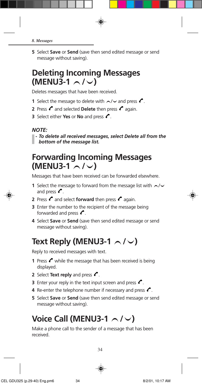 348. Messages5Select Save or Send (save then send edited message or sendmessage without saving).Deleting Incoming Messages(MENU3-1  / )Deletes messages that have been received.1Select the message to delete with  /  and press  .2Press   and selected Delete then press   again.3Select either Yes or No and press  .NOTE:- To delete all received messages, select Delete all from thebottom of the message list.Forwarding Incoming Messages(MENU3-1  / )Messages that have been received can be forwarded elsewhere.1Select the message to forward from the message list with  /and press  .2Press   and select forward then press   again.3Enter the number to the recipient of the message beingforwarded and press  .4Select Save or Send (save then send edited message or sendmessage without saving).Text Reply (MENU3-1  / )Reply to received messages with text.1Press   while the message that has been received is beingdisplayed.2Select Text reply and press  .3Enter your reply in the text input screen and press  .4Re-enter the telephone number if necessary and press  .5Select Save or Send (save then send edited message or sendmessage without saving).Voice Call (MENU3-1  / )Make a phone call to the sender of a message that has beenreceived. CEL GDU325 (p.29-40) Eng.pm6 8/2/01, 10:17 AM34