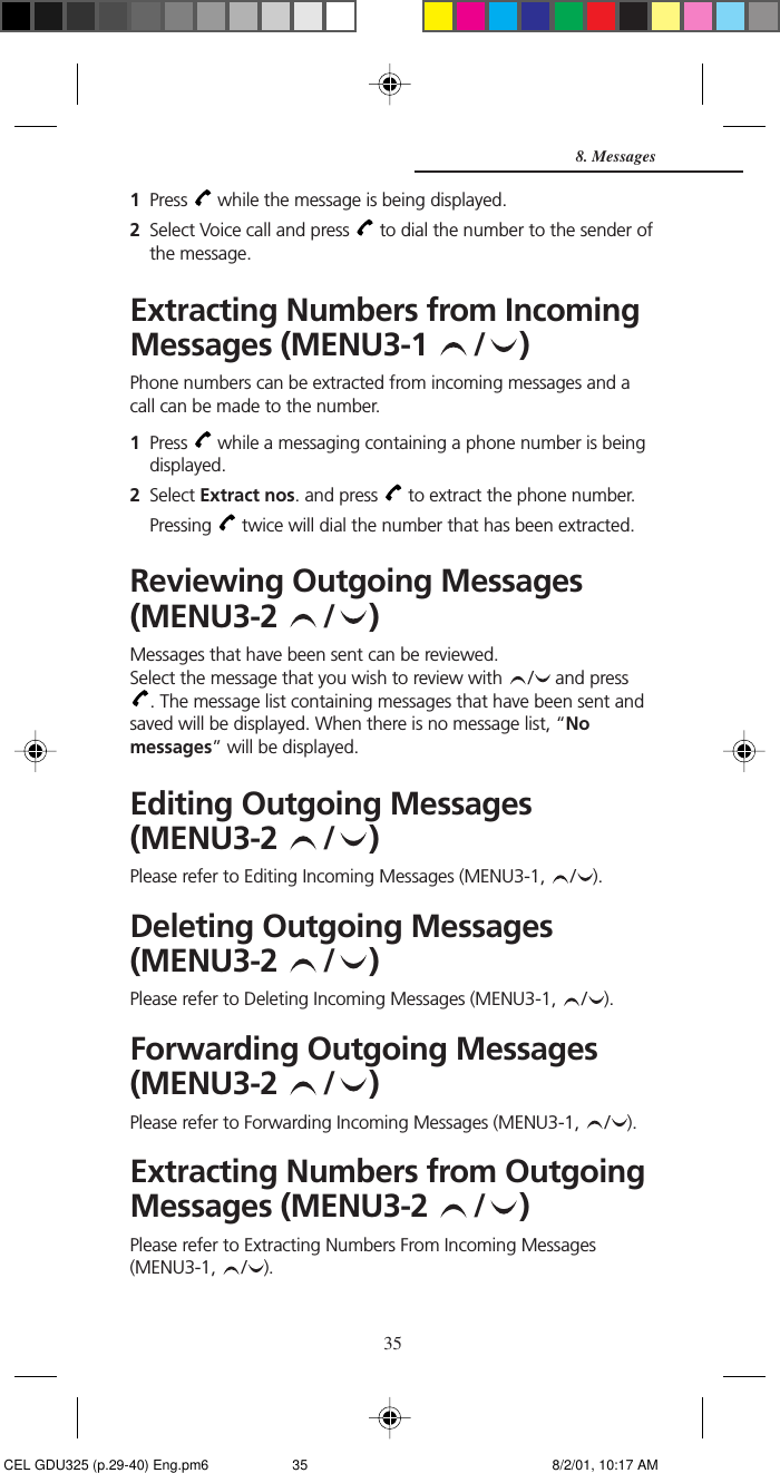 351Press   while the message is being displayed.2Select Voice call and press   to dial the number to the sender ofthe message.Extracting Numbers from IncomingMessages (MENU3-1  / )Phone numbers can be extracted from incoming messages and acall can be made to the number.1Press   while a messaging containing a phone number is beingdisplayed.2Select Extract nos. and press   to extract the phone number.Pressing   twice will dial the number that has been extracted.Reviewing Outgoing Messages(MENU3-2  / )Messages that have been sent can be reviewed.Select the message that you wish to review with  /  and press. The message list containing messages that have been sent andsaved will be displayed. When there is no message list, “Nomessages” will be displayed.Editing Outgoing Messages(MENU3-2  / )Please refer to Editing Incoming Messages (MENU3-1,  / ).Deleting Outgoing Messages(MENU3-2  / )Please refer to Deleting Incoming Messages (MENU3-1,  / ).Forwarding Outgoing Messages(MENU3-2  / )Please refer to Forwarding Incoming Messages (MENU3-1,  / ).Extracting Numbers from OutgoingMessages (MENU3-2  / )Please refer to Extracting Numbers From Incoming Messages(MENU3-1,  / ).8. Messages CEL GDU325 (p.29-40) Eng.pm6 8/2/01, 10:17 AM35