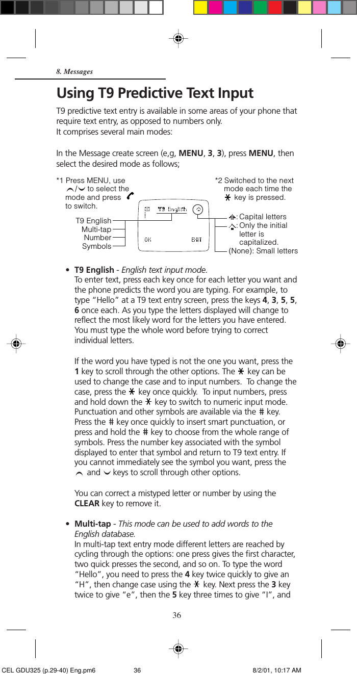 368. MessagesUsing T9 Predictive Text InputT9 predictive text entry is available in some areas of your phone thatrequire text entry, as opposed to numbers only.It comprises several main modes:In the Message create screen (e,g, MENU, 3, 3), press MENU, thenselect the desired mode as follows;      •T9 English - English text input mode.To enter text, press each key once for each letter you want andthe phone predicts the word you are typing. For example, totype “Hello” at a T9 text entry screen, press the keys 4, 3, 5, 5,6 once each. As you type the letters displayed will change toreflect the most likely word for the letters you have entered.You must type the whole word before trying to correctindividual letters.If the word you have typed is not the one you want, press the1 key to scroll through the other options. The   key can beused to change the case and to input numbers.  To change thecase, press the   key once quickly.  To input numbers, pressand hold down the   key to switch to numeric input mode.Punctuation and other symbols are available via the   key.Press the   key once quickly to insert smart punctuation, orpress and hold the   key to choose from the whole range ofsymbols. Press the number key associated with the symboldisplayed to enter that symbol and return to T9 text entry. Ifyou cannot immediately see the symbol you want, press the and   keys to scroll through other options.You can correct a mistyped letter or number by using theCLEAR key to remove it.•Multi-tap - This mode can be used to add words to theEnglish database.In multi-tap text entry mode different letters are reached bycycling through the options: one press gives the first character,two quick presses the second, and so on. To type the word“Hello”, you need to press the 4 key twice quickly to give an“H”, then change case using the   key. Next press the 3 keytwice to give “e”, then the 5 key three times to give “I”, and*2 Switched to the nextmode each time the key is pressed.T9 EnglishMulti-tapNumberSymbols*1 Press MENU, use/ to select themode and press  to switch.: Capital letters: Only the initialletter iscapitalized.(None): Small letters CEL GDU325 (p.29-40) Eng.pm6 8/2/01, 10:17 AM36