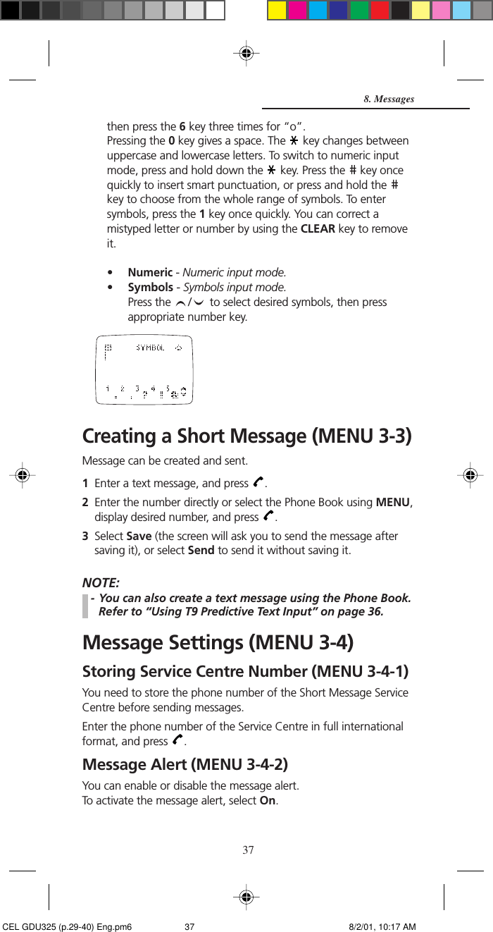 37then press the 6 key three times for “o”.Pressing the 0 key gives a space. The   key changes betweenuppercase and lowercase letters. To switch to numeric inputmode, press and hold down the   key. Press the   key oncequickly to insert smart punctuation, or press and hold the key to choose from the whole range of symbols. To entersymbols, press the 1 key once quickly. You can correct amistyped letter or number by using the CLEAR key to removeit.•Numeric - Numeric input mode.•Symbols - Symbols input mode.Press the  /   to select desired symbols, then pressappropriate number key.Creating a Short Message (MENU 3-3)Message can be created and sent.1Enter a text message, and press  .2Enter the number directly or select the Phone Book using MENU,display desired number, and press  .3Select Save (the screen will ask you to send the message aftersaving it), or select Send to send it without saving it.NOTE:- You can also create a text message using the Phone Book.Refer to “Using T9 Predictive Text Input” on page 36.Message Settings (MENU 3-4)Storing Service Centre Number (MENU 3-4-1)You need to store the phone number of the Short Message ServiceCentre before sending messages.Enter the phone number of the Service Centre in full internationalformat, and press  .Message Alert (MENU 3-4-2)You can enable or disable the message alert.To activate the message alert, select On.8. Messages CEL GDU325 (p.29-40) Eng.pm6 8/2/01, 10:17 AM37