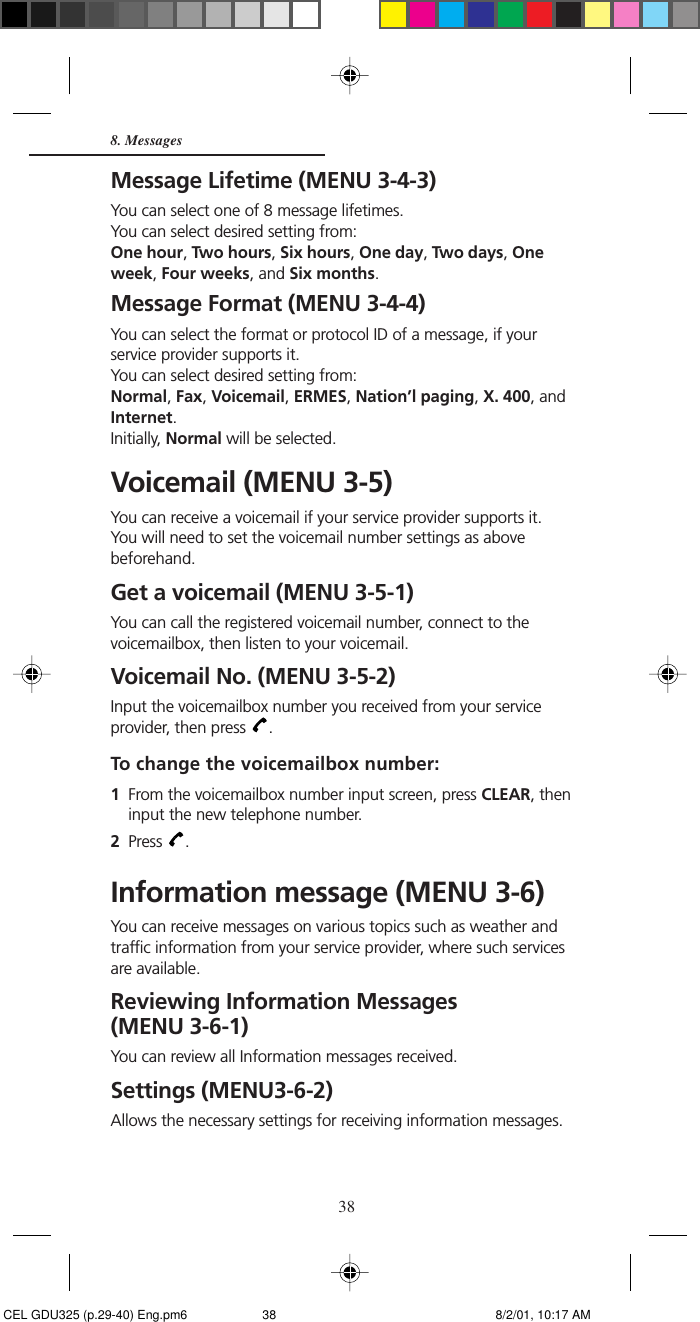 388. MessagesMessage Lifetime (MENU 3-4-3)You can select one of 8 message lifetimes.You can select desired setting from:One hour, Two hours, Six hours, One day, Two days, Oneweek, Four weeks, and Six months.Message Format (MENU 3-4-4)You can select the format or protocol ID of a message, if yourservice provider supports it.You can select desired setting from:Normal, Fax, Voicemail, ERMES, Nation’l paging, X. 400, andInternet.Initially, Normal will be selected.Voicemail (MENU 3-5)You can receive a voicemail if your service provider supports it.You will need to set the voicemail number settings as abovebeforehand.Get a voicemail (MENU 3-5-1)You can call the registered voicemail number, connect to thevoicemailbox, then listen to your voicemail.Voicemail No. (MENU 3-5-2)Input the voicemailbox number you received from your serviceprovider, then press  .To change the voicemailbox number:1From the voicemailbox number input screen, press CLEAR, theninput the new telephone number.2Press  .Information message (MENU 3-6)You can receive messages on various topics such as weather andtraffic information from your service provider, where such servicesare available.Reviewing Information Messages(MENU 3-6-1)You can review all Information messages received.Settings (MENU3-6-2)Allows the necessary settings for receiving information messages. CEL GDU325 (p.29-40) Eng.pm6 8/2/01, 10:17 AM38