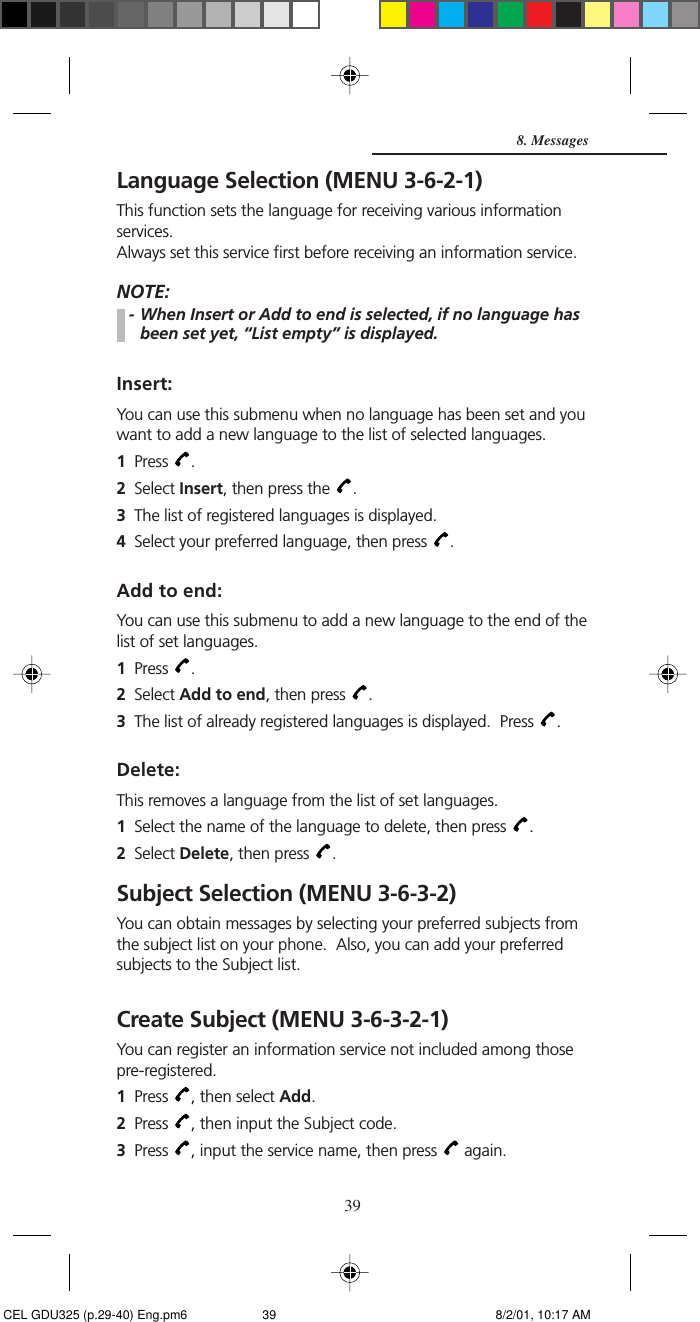 39Language Selection (MENU 3-6-2-1)This function sets the language for receiving various informationservices.Always set this service first before receiving an information service.NOTE:- When Insert or Add to end is selected, if no language hasbeen set yet, “List empty” is displayed.Insert:You can use this submenu when no language has been set and youwant to add a new language to the list of selected languages.1Press  .2Select Insert, then press the  .3The list of registered languages is displayed.4Select your preferred language, then press  .Add to end:You can use this submenu to add a new language to the end of thelist of set languages.1Press  .2Select Add to end, then press  .3The list of already registered languages is displayed.  Press  .Delete:This removes a language from the list of set languages.1Select the name of the language to delete, then press  .2Select Delete, then press  .Subject Selection (MENU 3-6-3-2)You can obtain messages by selecting your preferred subjects fromthe subject list on your phone.  Also, you can add your preferredsubjects to the Subject list.Create Subject (MENU 3-6-3-2-1)You can register an information service not included among thosepre-registered.1Press  , then select Add.2Press  , then input the Subject code.3Press  , input the service name, then press   again.8. Messages CEL GDU325 (p.29-40) Eng.pm6 8/2/01, 10:17 AM39