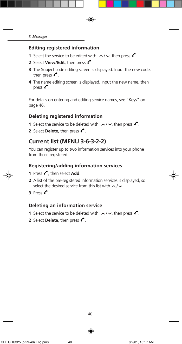 40Editing registered information1Select the service to be edited with   / , then press  .2Select View/Edit, then press  .3The Subject code editing screen is displayed. Input the new code,then press  .4The name editing screen is displayed. Input the new name, thenpress  .For details on entering and editing service names, see “Keys” onpage 46.Deleting registered information1Select the service to be deleted with   / , then press  .2Select Delete, then press  .Current list (MENU 3-6-3-2-2)You can register up to two information services into your phonefrom those registered.Registering/adding information services1Press  , then select Add.2A list of the pre-registered information services is displayed, soselect the desired service from this list with  / .3Press  .Deleting an information service1Select the service to be deleted with   / , then press  .2Select Delete, then press  .8. Messages CEL GDU325 (p.29-40) Eng.pm6 8/2/01, 10:17 AM40