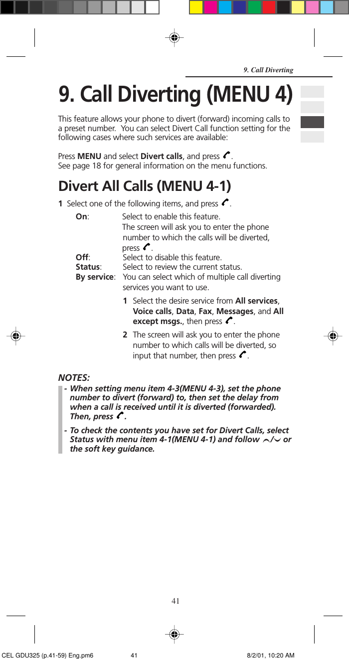 419. Call Diverting (MENU 4)This feature allows your phone to divert (forward) incoming calls toa preset number.  You can select Divert Call function setting for thefollowing cases where such services are available:Press MENU and select Divert calls, and press  .See page 18 for general information on the menu functions.Divert All Calls (MENU 4-1)1Select one of the following items, and press  .On:             Select to enable this feature.            The screen will ask you to enter the phonenumber to which the calls will be diverted,            press  .Off: Select to disable this feature.Status: Select to review the current status.By service: You can select which of multiple call divertingservices you want to use.1Select the desire service from All services,Voice calls, Data, Fax, Messages, and Allexcept msgs., then press  .2The screen will ask you to enter the phonenumber to which calls will be diverted, soinput that number, then press  .NOTES:- When setting menu item 4-3(MENU 4-3), set the phonenumber to divert (forward) to, then set the delay fromwhen a call is received until it is diverted (forwarded).Then, press  .- To check the contents you have set for Divert Calls, selectStatus with menu item 4-1(MENU 4-1) and follow  /  orthe soft key guidance.9. Call Diverting CEL GDU325 (p.41-59) Eng.pm6 8/2/01, 10:20 AM41