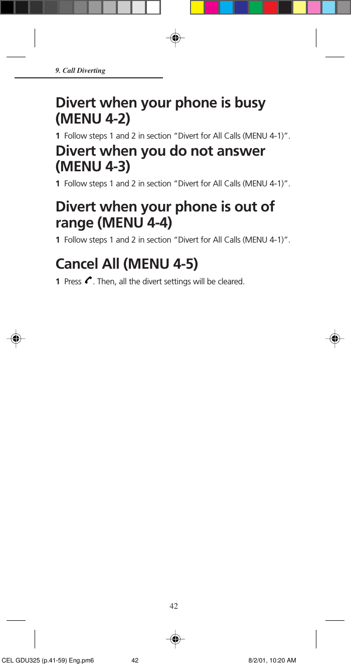 42Divert when your phone is busy(MENU 4-2)1Follow steps 1 and 2 in section “Divert for All Calls (MENU 4-1)”.Divert when you do not answer(MENU 4-3)1Follow steps 1 and 2 in section “Divert for All Calls (MENU 4-1)”.Divert when your phone is out ofrange (MENU 4-4)1Follow steps 1 and 2 in section “Divert for All Calls (MENU 4-1)”.Cancel All (MENU 4-5)1Press  . Then, all the divert settings will be cleared.9. Call Diverting CEL GDU325 (p.41-59) Eng.pm6 8/2/01, 10:20 AM42