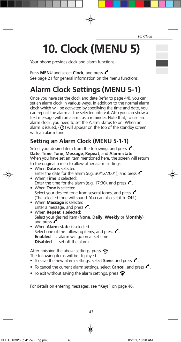 4310. Clock10. Clock (MENU 5)Your phone provides clock and alarm functions.Press MENU and select Clock, and press  .See page 21 for general information on the menu functions.Alarm Clock Settings (MENU 5-1)Once you have set the clock and date (refer to page 44), you canset an alarm clock in various ways. In addition to the normal alarmclock which will be activated by specifying the time and date, youcan repeat the alarm at the selected interval. Also you can show atext message with an alarm, as a reminder. Note that, to use analarm clock, you need to set the Alarm Status to on. When analarm is issued, ( ) will appear on the top of the standby screenwith an alarm tone.Setting an Alarm Clock (MENU 5-1-1)Select your desired item from the following, and press  .Date, Time, Tone, Message, Repeat, and Alarm state.When you have set an item mentioned here, the screen will returnto the original screen to allow other alarm settings.• When Date is selected:Enter the date for the alarm (e.g. 30/12/2001), and press  .• When Time is selected:Enter the time for the alarm (e.g. 17:30), and press  .• When Tone is selected:Select your desired tone from several tones, and press  .(The selected tone will sound. You can also set it to Off.)• When Message is selected:Enter a message, and press  .• When Repeat is selected:Select your desired item (None, Daily, Weekly or Monthly),and press  .• When Alarm state is selected:Select one of the following items, and press  .Enabled : alarm will go on at set timeDisabled : set off the alarmAfter finishing the above settings, press  .The following items will be displayed:• To save the new alarm settings, select Save, and press  .• To cancel the current alarm settings, select Cancel, and press  .• To exit without saving the alarm settings, press  .For details on entering messages, see “Keys” on page 46. CEL GDU325 (p.41-59) Eng.pm6 8/2/01, 10:20 AM43