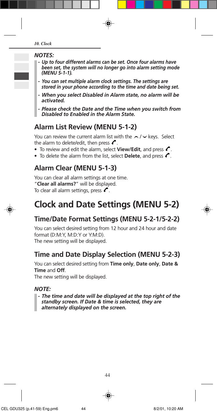 4410. ClockNOTES:-Up to four different alarms can be set. Once four alarms havebeen set, the system will no longer go into alarm setting mode(MENU 5-1-1).-You can set multiple alarm clock settings. The settings arestored in your phone according to the time and date being set.- When you select Disabled in Alarm state, no alarm will beactivated.- Please check the Date and the Time when you switch fromDisabled to Enabled in the Alarm State.Alarm List Review (MENU 5-1-2)You can review the current alarm list with the  /  keys.  Selectthe alarm to delete/edit, then press  .• To review and edit the alarm, select View/Edit, and press  .• To delete the alarm from the list, select Delete, and press  .Alarm Clear (MENU 5-1-3)You can clear all alarm settings at one time.“Clear all alarms?” will be displayed.To clear all alarm settings, press  .Clock and Date Settings (MENU 5-2)Time/Date Format Settings (MENU 5-2-1/5-2-2)You can select desired setting from 12 hour and 24 hour and dateformat (D:M:Y, M:D:Y or Y:M:D).The new setting will be displayed.Time and Date Display Selection (MENU 5-2-3)You can select desired setting from Time only, Date only, Date &amp;Time and Off.The new setting will be displayed.NOTE:- The time and date will be displayed at the top right of thestandby screen. If Date &amp; time is selected, they arealternately displayed on the screen. CEL GDU325 (p.41-59) Eng.pm6 8/2/01, 10:20 AM44