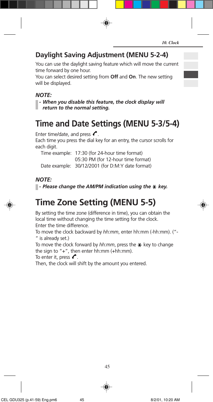 45Daylight Saving Adjustment (MENU 5-2-4)You can use the daylight saving feature which will move the currenttime forward by one hour.You can select desired setting from Off and On. The new settingwill be displayed.NOTE:- When you disable this feature, the clock display willreturn to the normal setting.Time and Date Settings (MENU 5-3/5-4)Enter time/date, and press  .Each time you press the dial key for an entry, the cursor scrolls foreach digit.Time example: 17:30 (for 24-hour time format)05:30 PM (for 12-hour time format)Date example: 30/12/2001 (for D:M:Y date format)NOTE:- Please change the AM/PM indication using the   key.Time Zone Setting (MENU 5-5)By setting the time zone (difference in time), you can obtain thelocal time without changing the time setting for the clock.Enter the time difference.To move the clock backward by hh:mm, enter hh:mm (-hh:mm). (“-” is already set.)To move the clock forward by hh:mm, press the   key to changethe sign to “+”, then enter hh:mm (+hh:mm).To enter it, press  .Then, the clock will shift by the amount you entered.10. Clock CEL GDU325 (p.41-59) Eng.pm6 8/2/01, 10:20 AM45