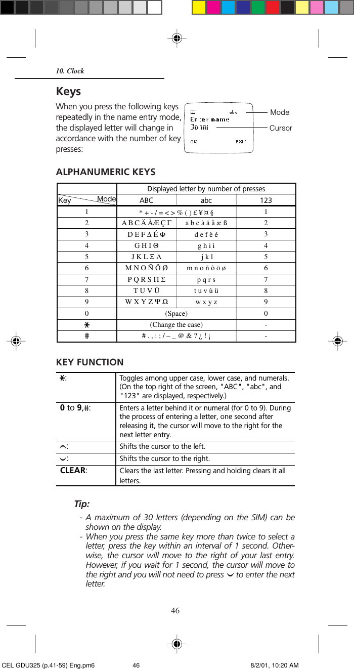 46KeysWhen you press the following keysrepeatedly in the name entry mode,the displayed letter will change inaccordance with the number of keypresses:ALPHANUMERIC KEYSKEY FUNCTIONTip:- A maximum of 30 letters (depending on the SIM) can beshown on the display.- When you press the same key more than twice to select aletter, press the key within an interval of 1 second. Other-wise, the cursor will move to the right of your last entry.However, if you wait for 1 second, the cursor will move tothe right and you will not need to press   to enter the nextletter.Displayed letter by number of presses12345678901231234567890--Key Mode(Space)(Change the case)# . , : ; / – _ @ &amp; ? ¿ ! ¡abca b c à ä å æ ßd e f è ég h i ì j k lm n o ñ ò ö øp q r st u v ù üw x y zABCA B C Ä ÅÆ Ç ΓD E F ∆ É ΦG H I ΘJ K L Ξ ΛM N O Ñ Ö ØP Q R S Π ΣT U V ÜW X Y Z Ψ Ω* + - / = &lt; &gt; % ( ) £ ¥ ¤ §Toggles among upper case, lower case, and numerals.(On the top right of the screen, &quot;ABC&quot;, &quot;abc&quot;, and&quot;123&quot; are displayed, respectively.)Enters a letter behind it or numeral (for 0 to 9). Duringthe process of entering a letter, one second afterreleasing it, the cursor will move to the right for thenext letter entry.Shifts the cursor to the left.Clears the last letter. Pressing and holding clears it allletters.Shifts the cursor to the right.  :  :  :0 to 9,  :CLEAR:ModeCursor10. Clock CEL GDU325 (p.41-59) Eng.pm6 8/2/01, 10:20 AM46