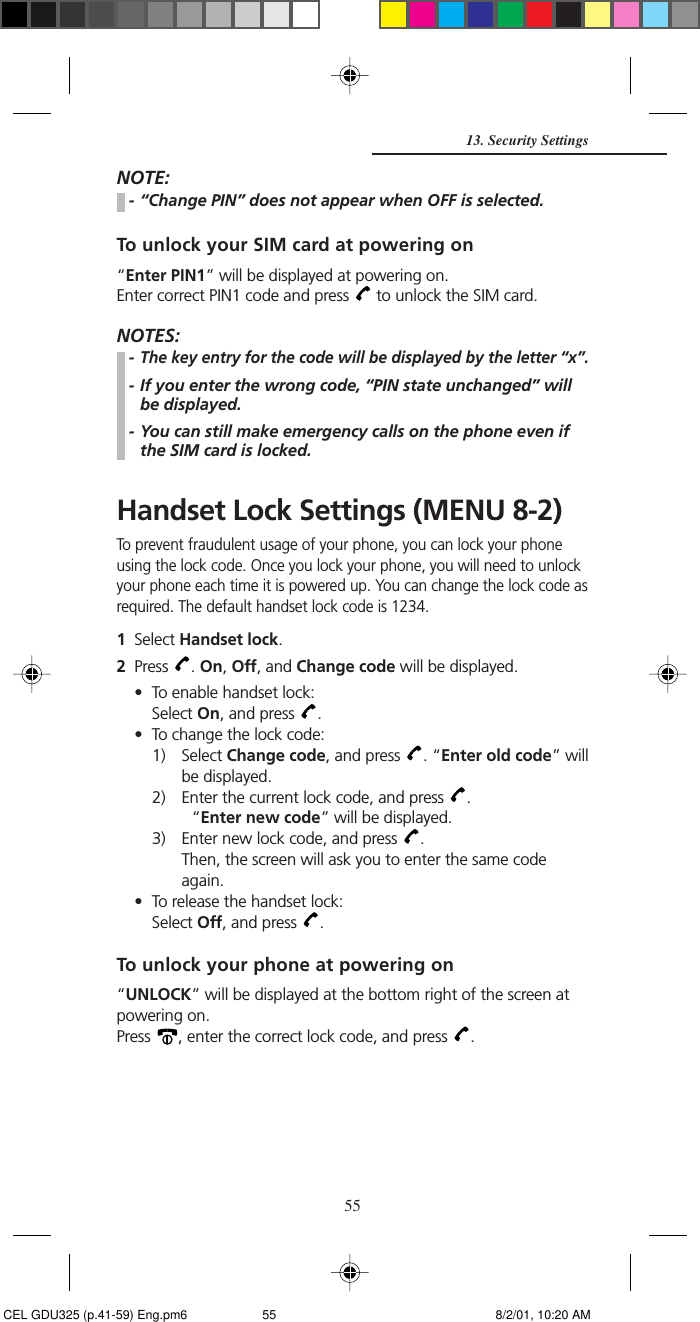 55NOTE:- “Change PIN” does not appear when OFF is selected.To unlock your SIM card at powering on“Enter PIN1” will be displayed at powering on.Enter correct PIN1 code and press   to unlock the SIM card.NOTES:-The key entry for the code will be displayed by the letter “x”.- If you enter the wrong code, “PIN state unchanged” willbe displayed.- You can still make emergency calls on the phone even ifthe SIM card is locked.Handset Lock Settings (MENU 8-2)To prevent fraudulent usage of your phone, you can lock your phoneusing the lock code. Once you lock your phone, you will need to unlockyour phone each time it is powered up. You can change the lock code asrequired. The default handset lock code is 1234.1Select Handset lock.2Press  . On, Off, and Change code will be displayed.• To enable handset lock:Select On, and press  .• To change the lock code:1) Select Change code, and press  . “Enter old code” willbe displayed.2) Enter the current lock code, and press  .“Enter new code” will be displayed.3) Enter new lock code, and press  .Then, the screen will ask you to enter the same codeagain.• To release the handset lock:Select Off, and press  .To unlock your phone at powering on“UNLOCK” will be displayed at the bottom right of the screen atpowering on.Press  , enter the correct lock code, and press  .13. Security Settings CEL GDU325 (p.41-59) Eng.pm6 8/2/01, 10:20 AM55