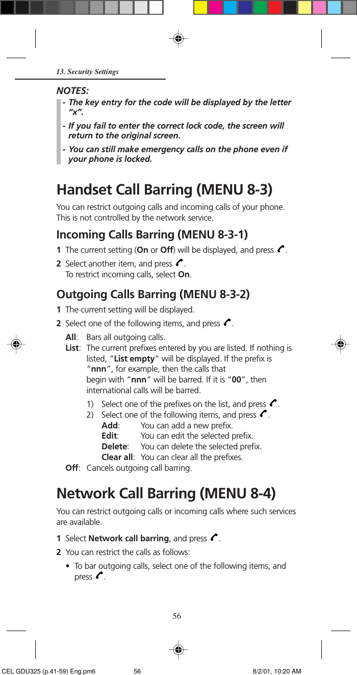 5613. Security SettingsNOTES:- The key entry for the code will be displayed by the letter“x”.- If you fail to enter the correct lock code, the screen willreturn to the original screen.- You can still make emergency calls on the phone even ifyour phone is locked.Handset Call Barring (MENU 8-3)You can restrict outgoing calls and incoming calls of your phone.This is not controlled by the network service.Incoming Calls Barring (MENU 8-3-1)1The current setting (On or Off) will be displayed, and press  .2Select another item, and press  .To restrict incoming calls, select On.Outgoing Calls Barring (MENU 8-3-2)1The current setting will be displayed.2Select one of the following items, and press  .All: Bars all outgoing calls.List: The current prefixes entered by you are listed. If nothing islisted, “List empty” will be displayed. If the prefix is“nnn”, for example, then the calls thatbegin with “nnn” will be barred. If it is “00”, theninternational calls will be barred.1) Select one of the prefixes on the list, and press  .2) Select one of the following items, and press  .Add: You can add a new prefix.Edit: You can edit the selected prefix.Delete: You can delete the selected prefix.Clear all: You can clear all the prefixes.Off: Cancels outgoing call barring.Network Call Barring (MENU 8-4)You can restrict outgoing calls or incoming calls where such servicesare available.1Select Network call barring, and press  .2You can restrict the calls as follows:• To bar outgoing calls, select one of the following items, andpress  . CEL GDU325 (p.41-59) Eng.pm6 8/2/01, 10:20 AM56